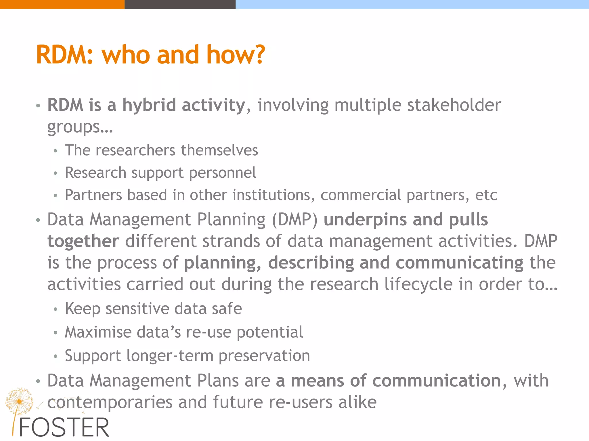 RDM: who and how?
• RDM is a hybrid activity, involving multiple stakeholder
groups…
• The researchers themselves
• Research support personnel
• Partners based in other institutions, commercial partners, etc
• Data Management Planning (DMP) underpins and pulls
together different strands of data management activities. DMP
is the process of planning, describing and communicating the
activities carried out during the research lifecycle in order to…
• Keep sensitive data safe
• Maximise data’s re-use potential
• Support longer-term preservation
• Data Management Plans are a means of communication, with
contemporaries and future re-users alike
 