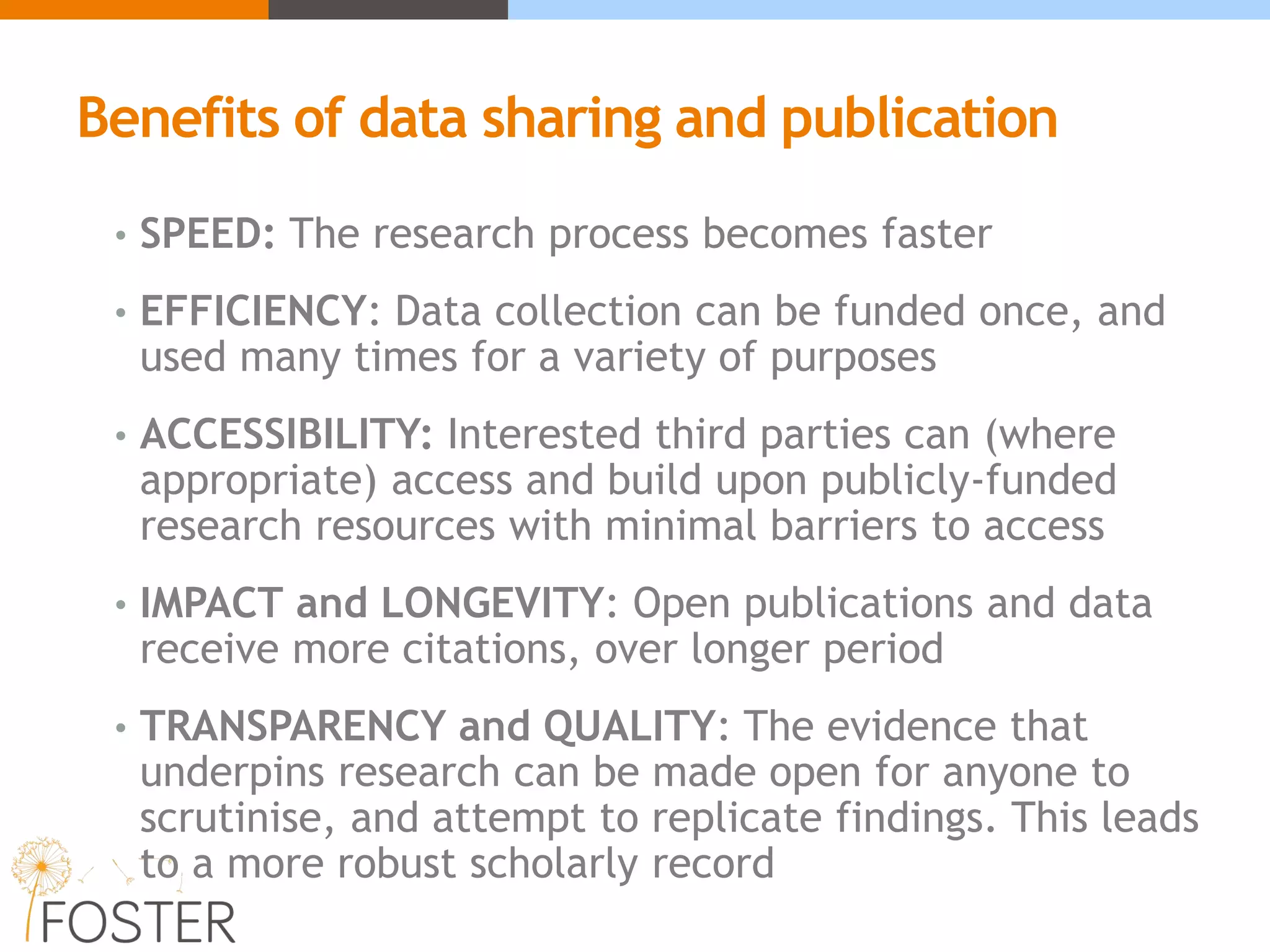 Benefits of data sharing and publication
• SPEED: The research process becomes faster
• EFFICIENCY: Data collection can be funded once, and
used many times for a variety of purposes
• ACCESSIBILITY: Interested third parties can (where
appropriate) access and build upon publicly-funded
research resources with minimal barriers to access
• IMPACT and LONGEVITY: Open publications and data
receive more citations, over longer period
• TRANSPARENCY and QUALITY: The evidence that
underpins research can be made open for anyone to
scrutinise, and attempt to replicate findings. This leads
to a more robust scholarly record
 