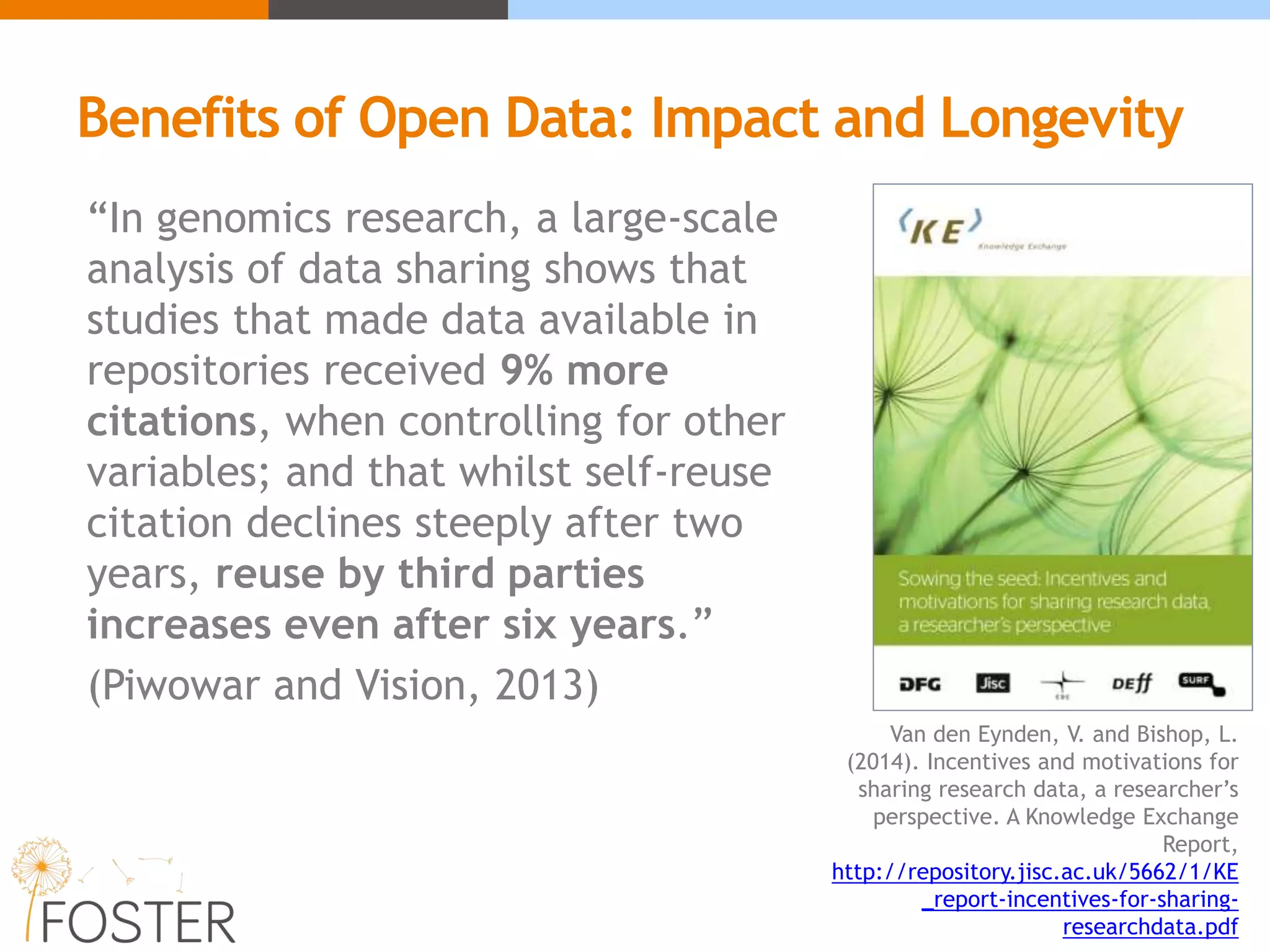 “In genomics research, a large-scale
analysis of data sharing shows that
studies that made data available in
repositories received 9% more
citations, when controlling for other
variables; and that whilst self-reuse
citation declines steeply after two
years, reuse by third parties
increases even after six years.”
(Piwowar and Vision, 2013)
Van den Eynden, V. and Bishop, L.
(2014). Incentives and motivations for
sharing research data, a researcher’s
perspective. A Knowledge Exchange
Report,
http://repository.jisc.ac.uk/5662/1/KE
_report-incentives-for-sharing-
researchdata.pdf
Benefits of Open Data: Impact and Longevity
 