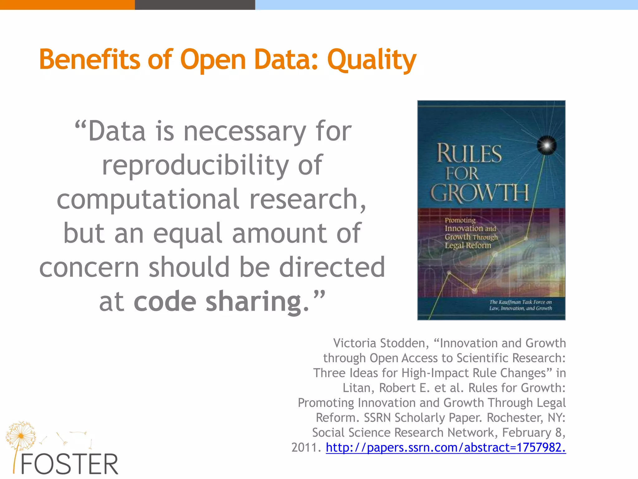 “Data is necessary for
reproducibility of
computational research,
but an equal amount of
concern should be directed
at code sharing.”
Victoria Stodden, “Innovation and Growth
through Open Access to Scientific Research:
Three Ideas for High-Impact Rule Changes” in
Litan, Robert E. et al. Rules for Growth:
Promoting Innovation and Growth Through Legal
Reform. SSRN Scholarly Paper. Rochester, NY:
Social Science Research Network, February 8,
2011. http://papers.ssrn.com/abstract=1757982.
Benefits of Open Data: Quality
 