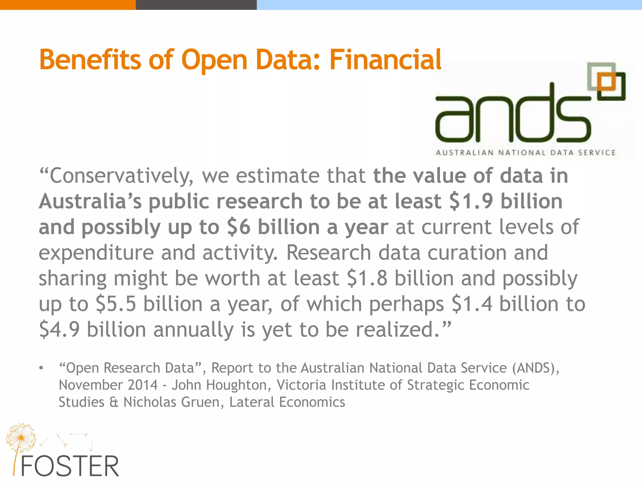 “Conservatively, we estimate that the value of data in
Australia’s public research to be at least $1.9 billion
and possibly up to $6 billion a year at current levels of
expenditure and activity. Research data curation and
sharing might be worth at least $1.8 billion and possibly
up to $5.5 billion a year, of which perhaps $1.4 billion to
$4.9 billion annually is yet to be realized.”
• “Open Research Data”, Report to the Australian National Data Service (ANDS),
November 2014 - John Houghton, Victoria Institute of Strategic Economic
Studies & Nicholas Gruen, Lateral Economics
Benefits of Open Data: Financial
 
