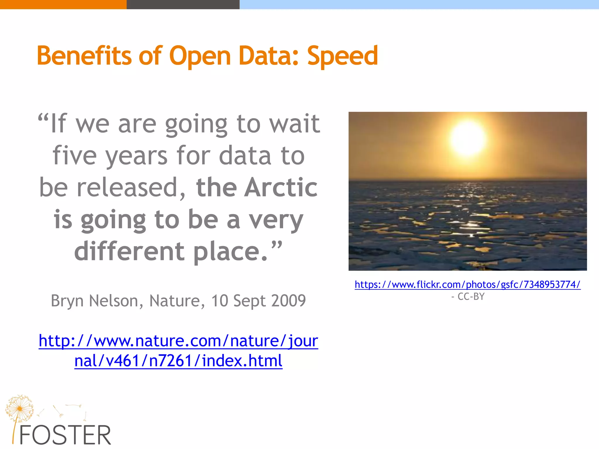 “If we are going to wait
five years for data to
be released, the Arctic
is going to be a very
different place.”
Bryn Nelson, Nature, 10 Sept 2009
http://www.nature.com/nature/jour
nal/v461/n7261/index.html
Benefits of Open Data: Speed
https://www.flickr.com/photos/gsfc/7348953774/
- CC-BY
 