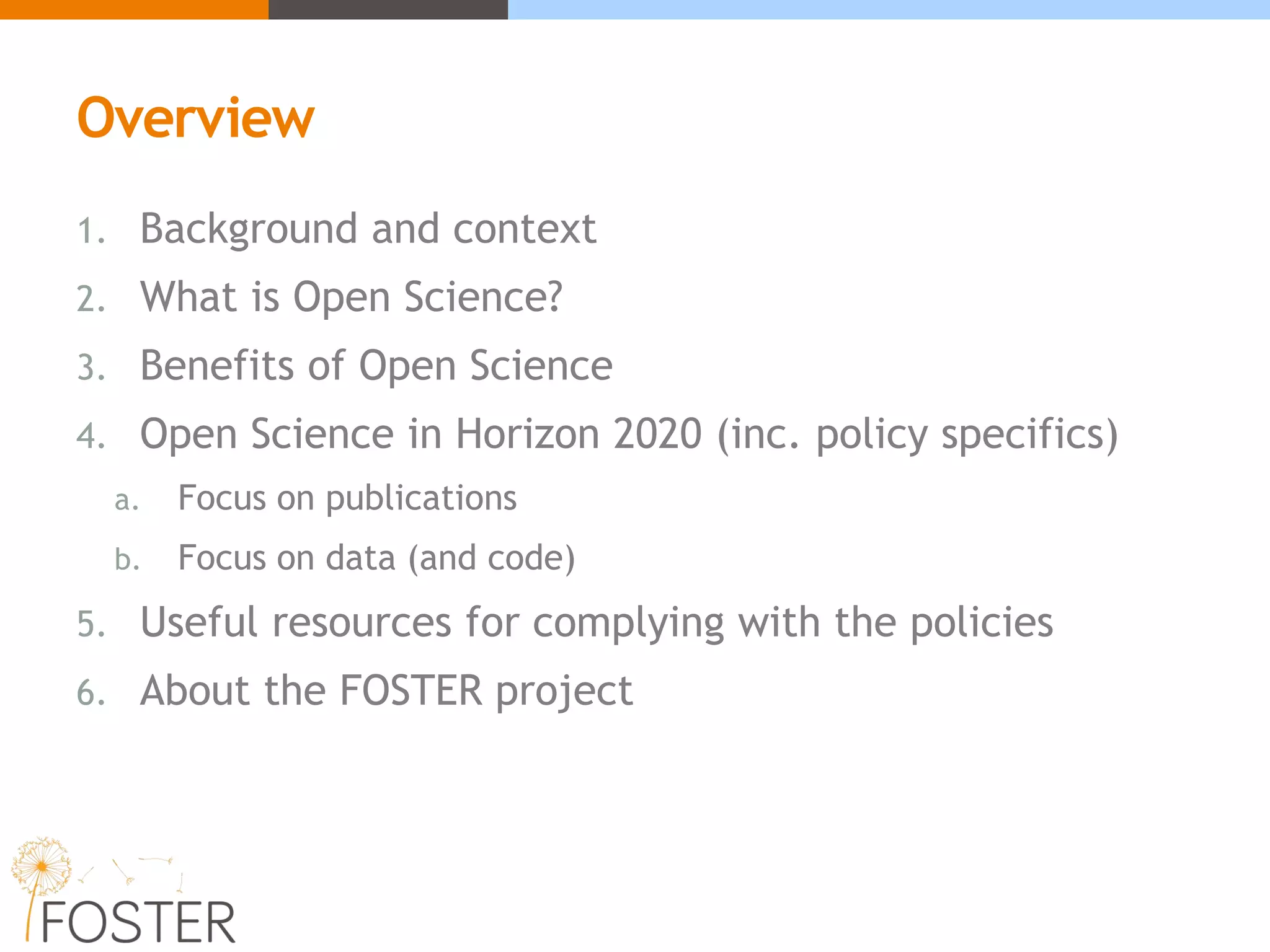 Overview
1. Background and context
2. What is Open Science?
3. Benefits of Open Science
4. Open Science in Horizon 2020 (inc. policy specifics)
a. Focus on publications
b. Focus on data (and code)
5. Useful resources for complying with the policies
6. About the FOSTER project
 