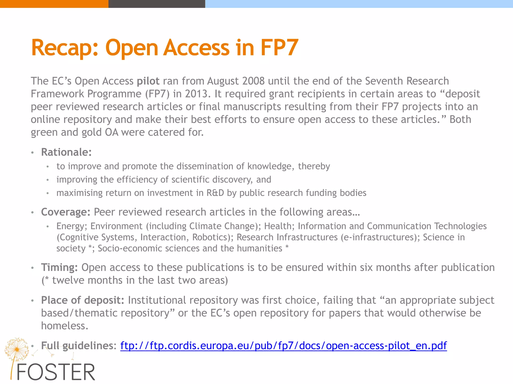 Recap: Open Access in FP7
The EC’s Open Access pilot ran from August 2008 until the end of the Seventh Research
Framework Programme (FP7) in 2013. It required grant recipients in certain areas to “deposit
peer reviewed research articles or final manuscripts resulting from their FP7 projects into an
online repository and make their best efforts to ensure open access to these articles.” Both
green and gold OA were catered for.
• Rationale:
• to improve and promote the dissemination of knowledge, thereby
• improving the efficiency of scientific discovery, and
• maximising return on investment in R&D by public research funding bodies
• Coverage: Peer reviewed research articles in the following areas…
• Energy; Environment (including Climate Change); Health; Information and Communication Technologies
(Cognitive Systems, Interaction, Robotics); Research Infrastructures (e-infrastructures); Science in
society *; Socio-economic sciences and the humanities *
• Timing: Open access to these publications is to be ensured within six months after publication
(* twelve months in the last two areas)
• Place of deposit: Institutional repository was first choice, failing that “an appropriate subject
based/thematic repository” or the EC’s open repository for papers that would otherwise be
homeless.
• Full guidelines: ftp://ftp.cordis.europa.eu/pub/fp7/docs/open-access-pilot_en.pdf
 