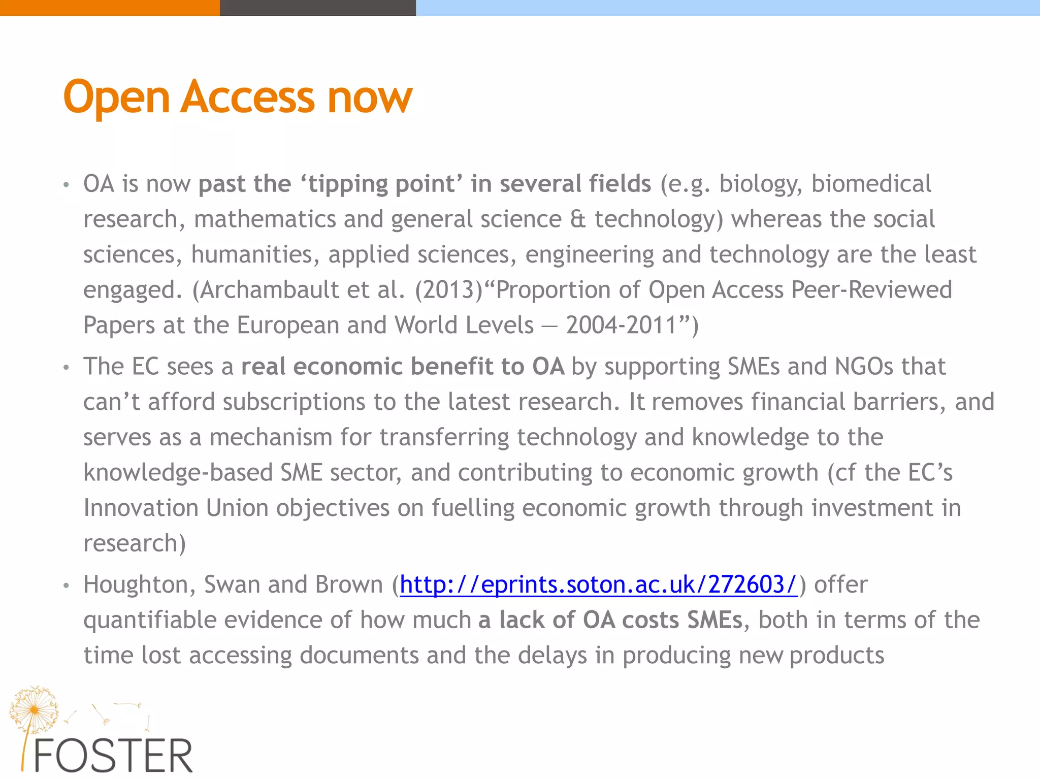 Open Access now
• OA is now past the ‘tipping point’ in several fields (e.g. biology, biomedical
research, mathematics and general science & technology) whereas the social
sciences, humanities, applied sciences, engineering and technology are the least
engaged. (Archambault et al. (2013)“Proportion of Open Access Peer-Reviewed
Papers at the European and World Levels — 2004-2011”)
• The EC sees a real economic benefit to OA by supporting SMEs and NGOs that
can’t afford subscriptions to the latest research. It removes financial barriers, and
serves as a mechanism for transferring technology and knowledge to the
knowledge-based SME sector, and contributing to economic growth (cf the EC’s
Innovation Union objectives on fuelling economic growth through investment in
research)
• Houghton, Swan and Brown (http://eprints.soton.ac.uk/272603/) offer
quantifiable evidence of how much a lack of OA costs SMEs, both in terms of the
time lost accessing documents and the delays in producing new products
 