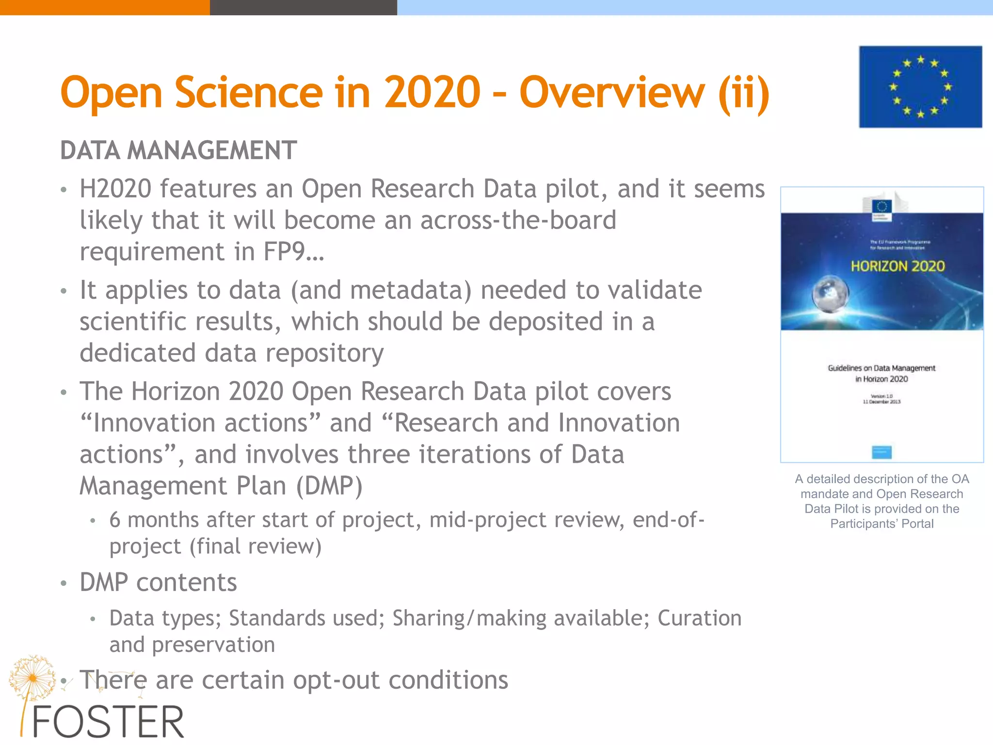 Open Science in 2020 – Overview (ii)
DATA MANAGEMENT
• H2020 features an Open Research Data pilot, and it seems
likely that it will become an across-the-board
requirement in FP9…
• It applies to data (and metadata) needed to validate
scientific results, which should be deposited in a
dedicated data repository
• The Horizon 2020 Open Research Data pilot covers
“Innovation actions” and “Research and Innovation
actions”, and involves three iterations of Data
Management Plan (DMP)
• 6 months after start of project, mid-project review, end-of-
project (final review)
• DMP contents
• Data types; Standards used; Sharing/making available; Curation
and preservation
• There are certain opt-out conditions
A detailed description of the OA
mandate and Open Research
Data Pilot is provided on the
Participants’ Portal
 