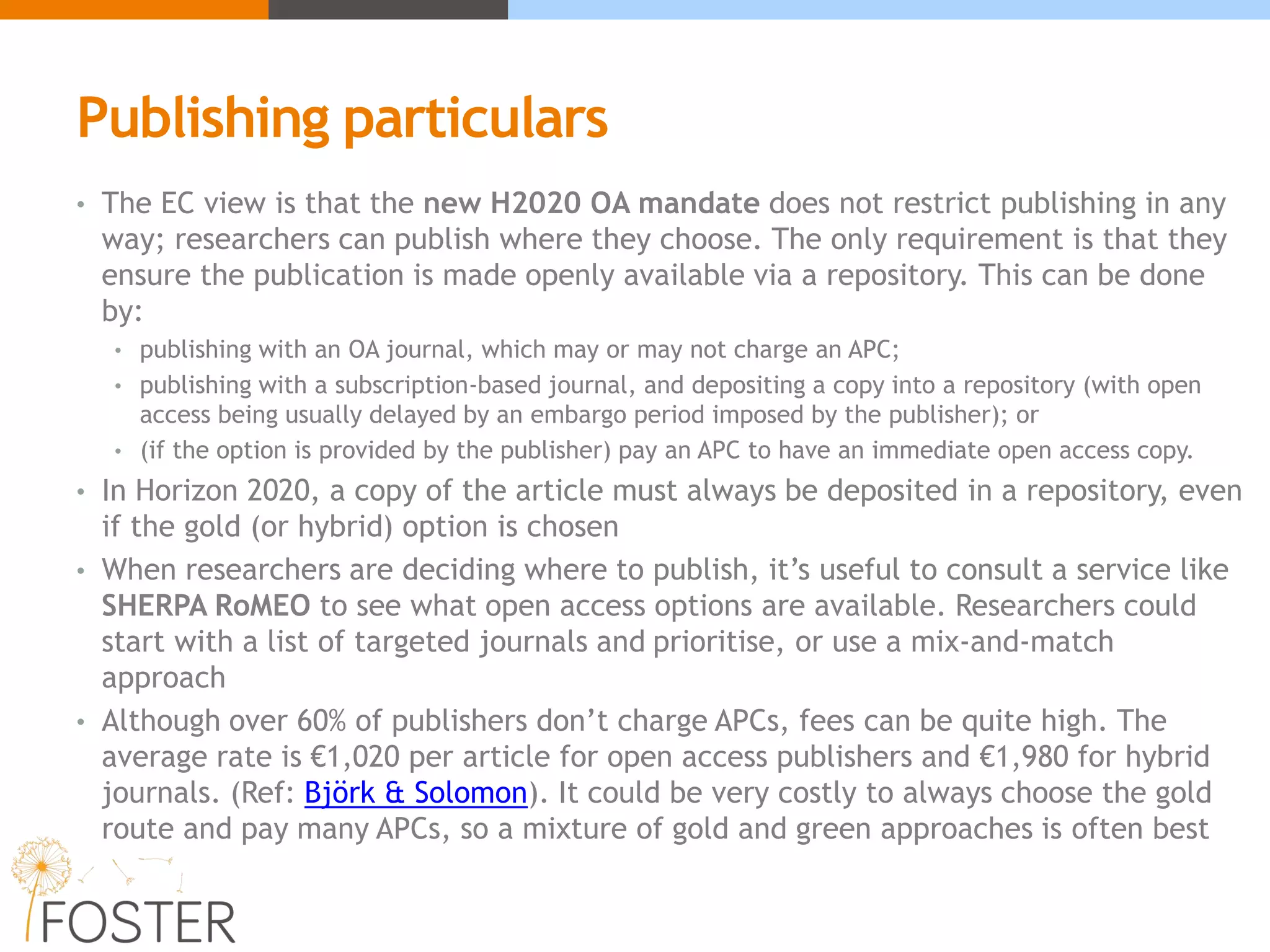 Publishing particulars
• The EC view is that the new H2020 OA mandate does not restrict publishing in any
way; researchers can publish where they choose. The only requirement is that they
ensure the publication is made openly available via a repository. This can be done
by:
• publishing with an OA journal, which may or may not charge an APC;
• publishing with a subscription-based journal, and depositing a copy into a repository (with open
access being usually delayed by an embargo period imposed by the publisher); or
• (if the option is provided by the publisher) pay an APC to have an immediate open access copy.
• In Horizon 2020, a copy of the article must always be deposited in a repository, even
if the gold (or hybrid) option is chosen
• When researchers are deciding where to publish, it’s useful to consult a service like
SHERPA RoMEO to see what open access options are available. Researchers could
start with a list of targeted journals and prioritise, or use a mix-and-match
approach
• Although over 60% of publishers don’t charge APCs, fees can be quite high. The
average rate is €1,020 per article for open access publishers and €1,980 for hybrid
journals. (Ref: Björk & Solomon). It could be very costly to always choose the gold
route and pay many APCs, so a mixture of gold and green approaches is often best
 