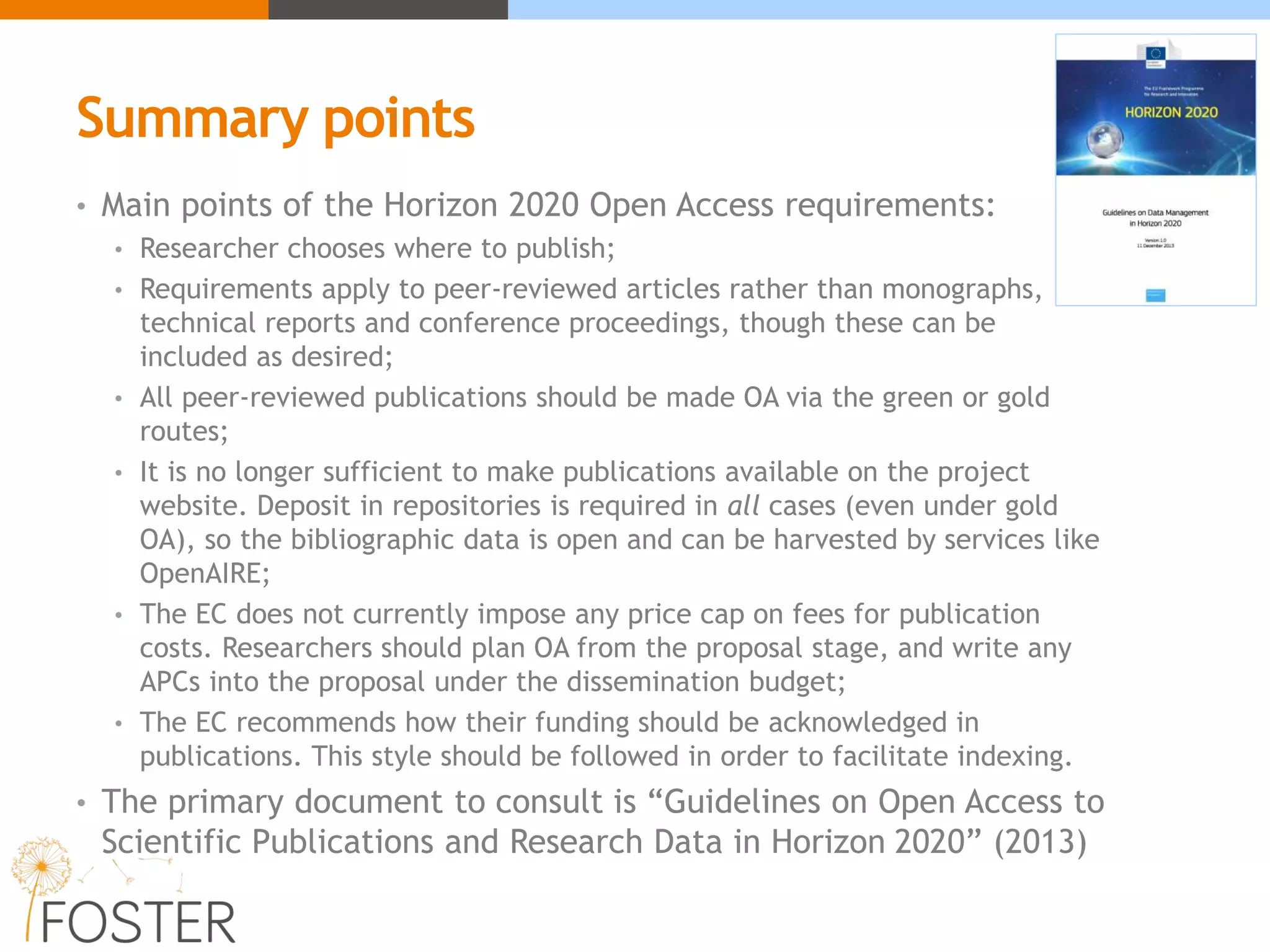 Summary points
• Main points of the Horizon 2020 Open Access requirements:
• Researcher chooses where to publish;
• Requirements apply to peer-reviewed articles rather than monographs,
technical reports and conference proceedings, though these can be
included as desired;
• All peer-reviewed publications should be made OA via the green or gold
routes;
• It is no longer sufficient to make publications available on the project
website. Deposit in repositories is required in all cases (even under gold
OA), so the bibliographic data is open and can be harvested by services like
OpenAIRE;
• The EC does not currently impose any price cap on fees for publication
costs. Researchers should plan OA from the proposal stage, and write any
APCs into the proposal under the dissemination budget;
• The EC recommends how their funding should be acknowledged in
publications. This style should be followed in order to facilitate indexing.
• The primary document to consult is “Guidelines on Open Access to
Scientific Publications and Research Data in Horizon 2020” (2013)
 