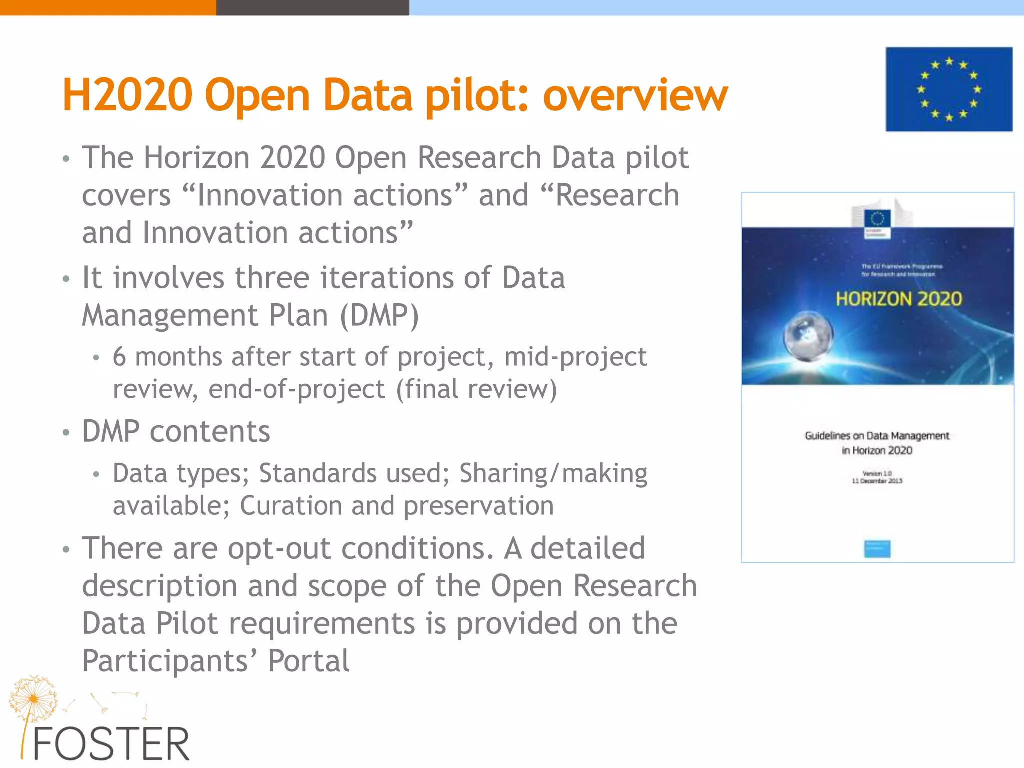 H2020 Open Data pilot: overview
• The Horizon 2020 Open Research Data pilot
covers “Innovation actions” and “Research
and Innovation actions”
• It involves three iterations of Data
Management Plan (DMP)
• 6 months after start of project, mid-project
review, end-of-project (final review)
• DMP contents
• Data types; Standards used; Sharing/making
available; Curation and preservation
• There are opt-out conditions. A detailed
description and scope of the Open Research
Data Pilot requirements is provided on the
Participants’ Portal
 