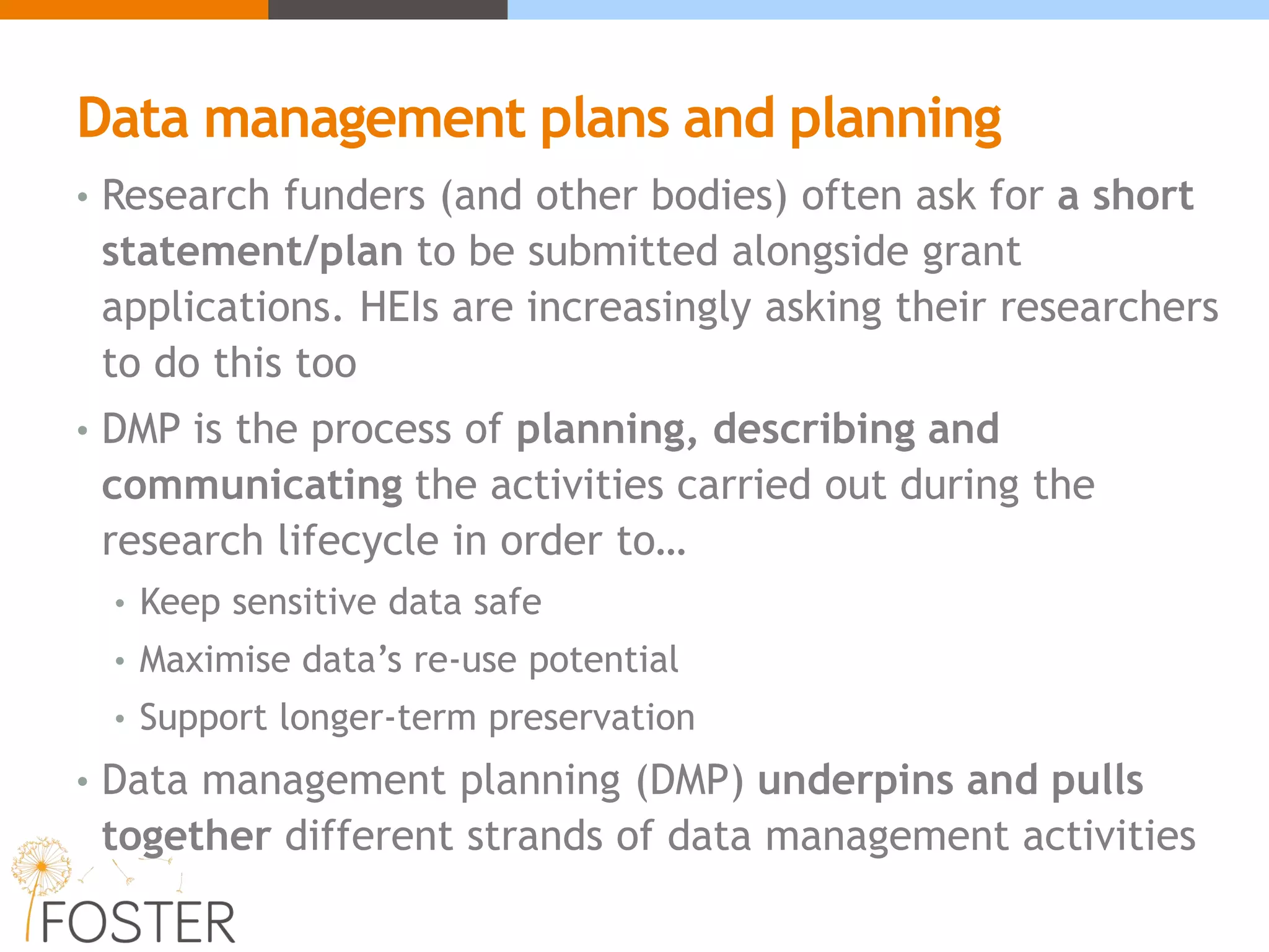 Data management plans and planning
• Research funders (and other bodies) often ask for a short
statement/plan to be submitted alongside grant
applications. HEIs are increasingly asking their researchers
to do this too
• DMP is the process of planning, describing and
communicating the activities carried out during the
research lifecycle in order to…
• Keep sensitive data safe
• Maximise data’s re-use potential
• Support longer-term preservation
• Data management planning (DMP) underpins and pulls
together different strands of data management activities
 