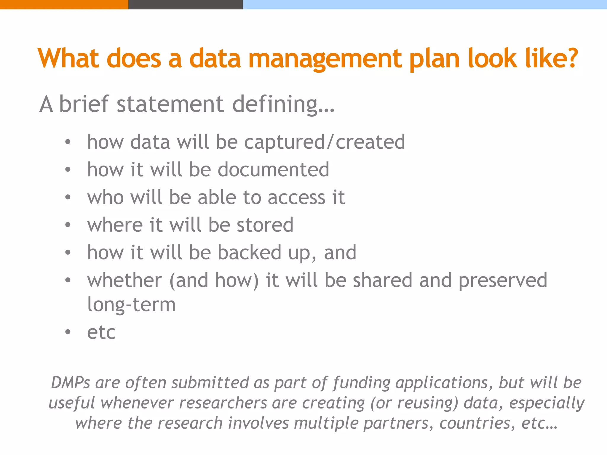 What does a data management plan look like?
A brief statement defining…
• how data will be captured/created
• how it will be documented
• who will be able to access it
• where it will be stored
• how it will be backed up, and
• whether (and how) it will be shared and preserved
long-term
• etc
DMPs are often submitted as part of funding applications, but will be
useful whenever researchers are creating (or reusing) data, especially
where the research involves multiple partners, countries, etc…
 