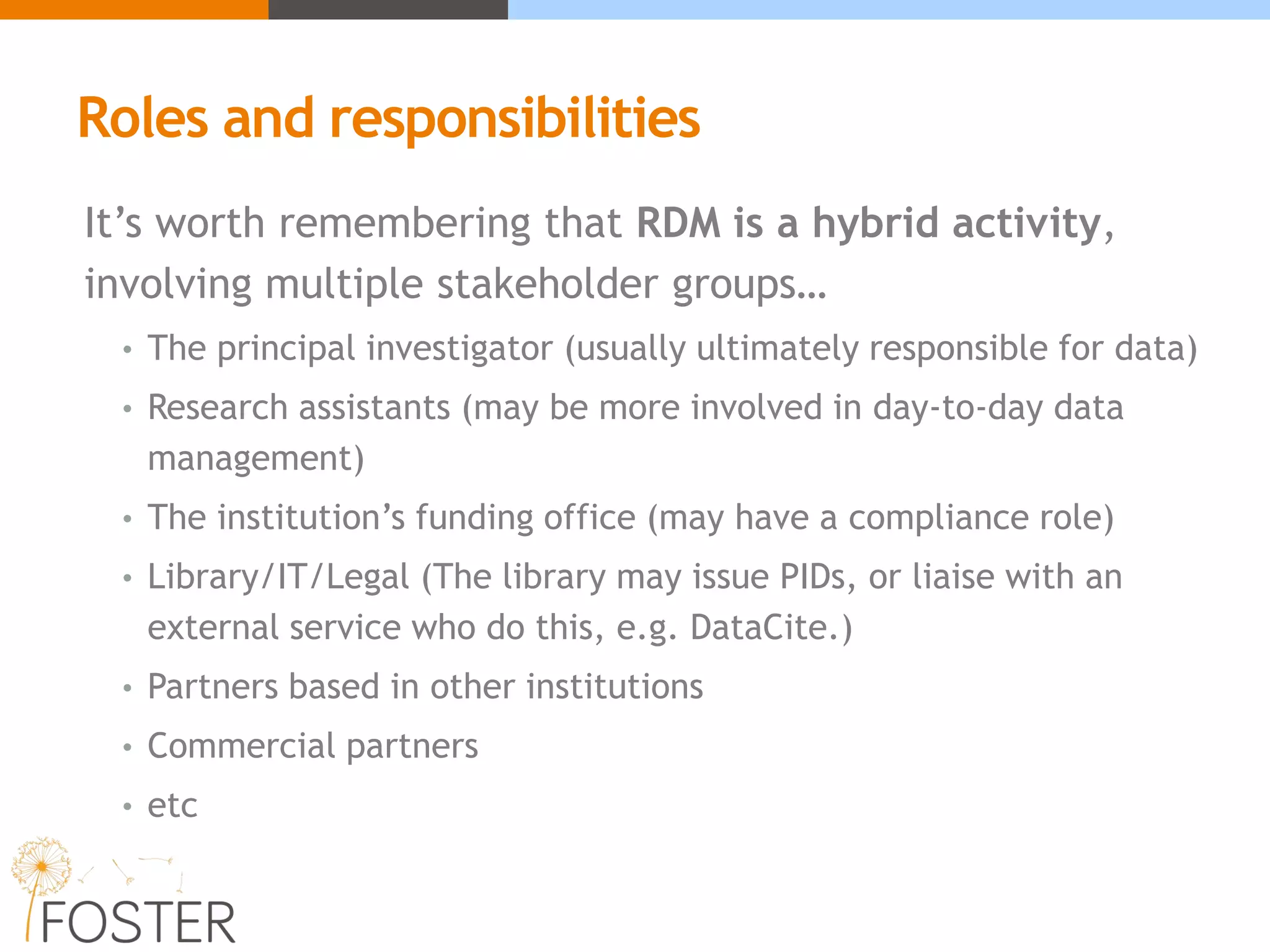 Roles and responsibilities
It’s worth remembering that RDM is a hybrid activity,
involving multiple stakeholder groups…
• The principal investigator (usually ultimately responsible for data)
• Research assistants (may be more involved in day-to-day data
management)
• The institution’s funding office (may have a compliance role)
• Library/IT/Legal (The library may issue PIDs, or liaise with an
external service who do this, e.g. DataCite.)
• Partners based in other institutions
• Commercial partners
• etc
 