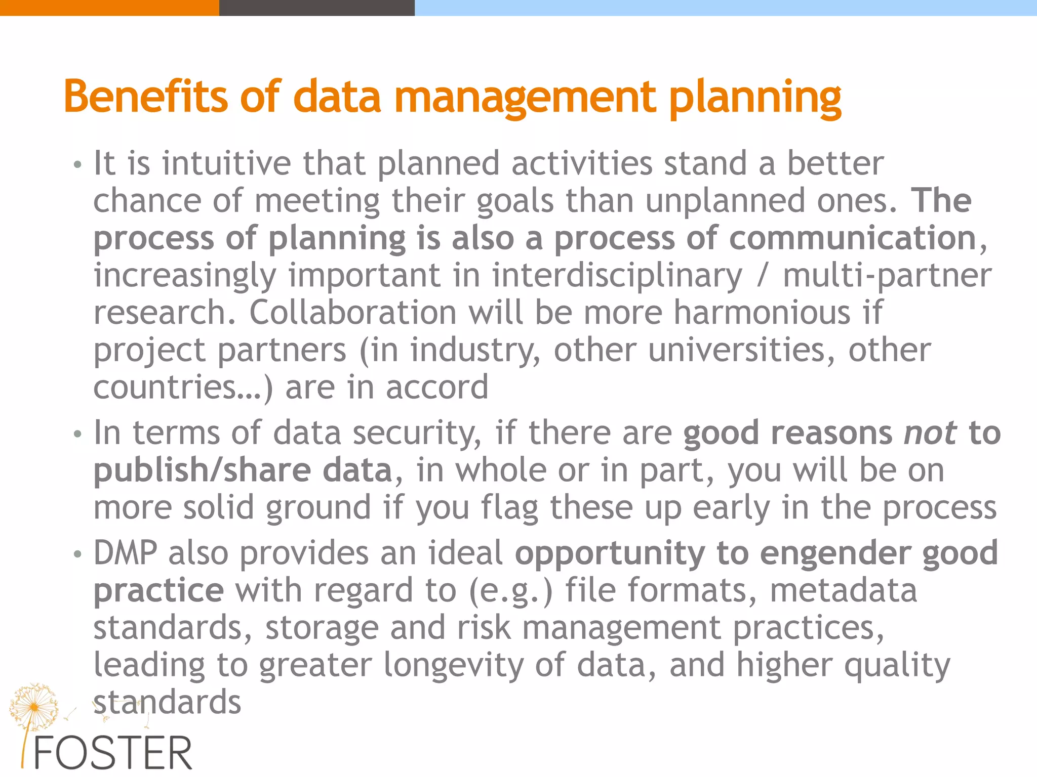 Benefits of data management planning
• It is intuitive that planned activities stand a better
chance of meeting their goals than unplanned ones. The
process of planning is also a process of communication,
increasingly important in interdisciplinary / multi-partner
research. Collaboration will be more harmonious if
project partners (in industry, other universities, other
countries…) are in accord
• In terms of data security, if there are good reasons not to
publish/share data, in whole or in part, you will be on
more solid ground if you flag these up early in the process
• DMP also provides an ideal opportunity to engender good
practice with regard to (e.g.) file formats, metadata
standards, storage and risk management practices,
leading to greater longevity of data, and higher quality
standards
 