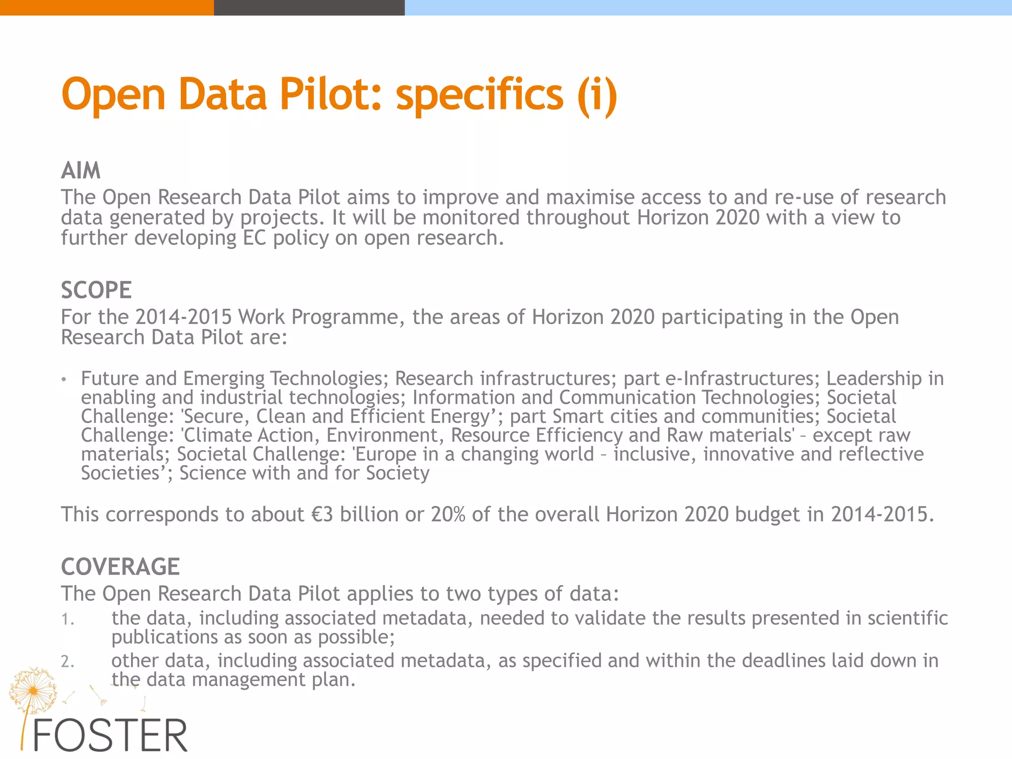 Open Data Pilot: specifics (i)
AIM
The Open Research Data Pilot aims to improve and maximise access to and re-use of research
data generated by projects. It will be monitored throughout Horizon 2020 with a view to
further developing EC policy on open research.
SCOPE
For the 2014-2015 Work Programme, the areas of Horizon 2020 participating in the Open
Research Data Pilot are:
• Future and Emerging Technologies; Research infrastructures; part e-Infrastructures; Leadership in
enabling and industrial technologies; Information and Communication Technologies; Societal
Challenge: 'Secure, Clean and Efficient Energy’; part Smart cities and communities; Societal
Challenge: 'Climate Action, Environment, Resource Efficiency and Raw materials' – except raw
materials; Societal Challenge: 'Europe in a changing world – inclusive, innovative and reflective
Societies’; Science with and for Society
This corresponds to about €3 billion or 20% of the overall Horizon 2020 budget in 2014-2015.
COVERAGE
The Open Research Data Pilot applies to two types of data:
1. the data, including associated metadata, needed to validate the results presented in scientific
publications as soon as possible;
2. other data, including associated metadata, as specified and within the deadlines laid down in
the data management plan.
 