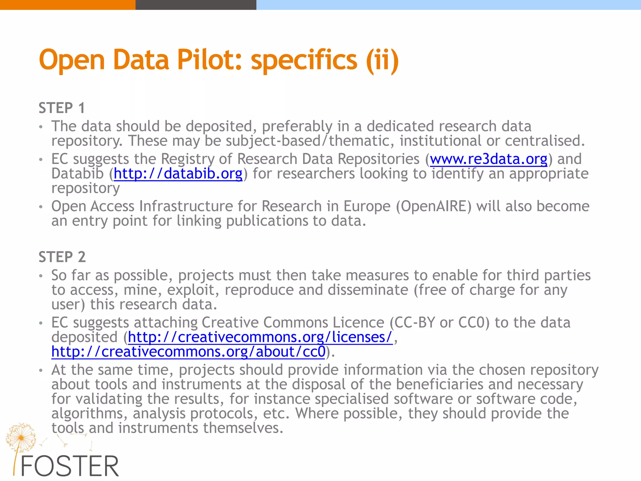 Open Data Pilot: specifics (ii)
STEP 1
• The data should be deposited, preferably in a dedicated research data
repository. These may be subject-based/thematic, institutional or centralised.
• EC suggests the Registry of Research Data Repositories (www.re3data.org) and
Databib (http://databib.org) for researchers looking to identify an appropriate
repository
• Open Access Infrastructure for Research in Europe (OpenAIRE) will also become
an entry point for linking publications to data.
STEP 2
• So far as possible, projects must then take measures to enable for third parties
to access, mine, exploit, reproduce and disseminate (free of charge for any
user) this research data.
• EC suggests attaching Creative Commons Licence (CC-BY or CC0) to the data
deposited (http://creativecommons.org/licenses/,
http://creativecommons.org/about/cc0).
• At the same time, projects should provide information via the chosen repository
about tools and instruments at the disposal of the beneficiaries and necessary
for validating the results, for instance specialised software or software code,
algorithms, analysis protocols, etc. Where possible, they should provide the
tools and instruments themselves.
 
