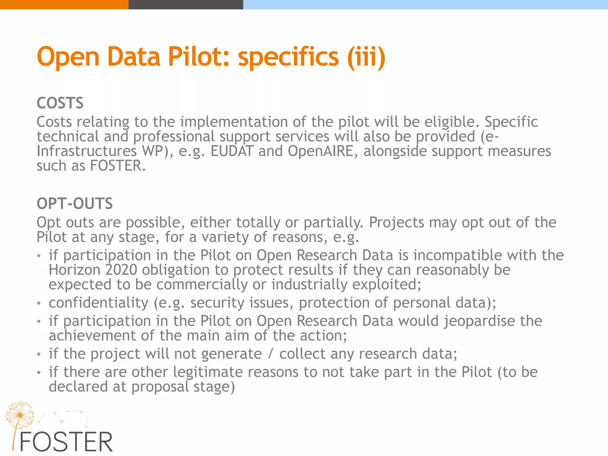 Open Data Pilot: specifics (iii)
COSTS
Costs relating to the implementation of the pilot will be eligible. Specific
technical and professional support services will also be provided (e-
Infrastructures WP), e.g. EUDAT and OpenAIRE, alongside support measures
such as FOSTER.
OPT-OUTS
Opt outs are possible, either totally or partially. Projects may opt out of the
Pilot at any stage, for a variety of reasons, e.g.
• if participation in the Pilot on Open Research Data is incompatible with the
Horizon 2020 obligation to protect results if they can reasonably be
expected to be commercially or industrially exploited;
• confidentiality (e.g. security issues, protection of personal data);
• if participation in the Pilot on Open Research Data would jeopardise the
achievement of the main aim of the action;
• if the project will not generate / collect any research data;
• if there are other legitimate reasons to not take part in the Pilot (to be
declared at proposal stage)
 