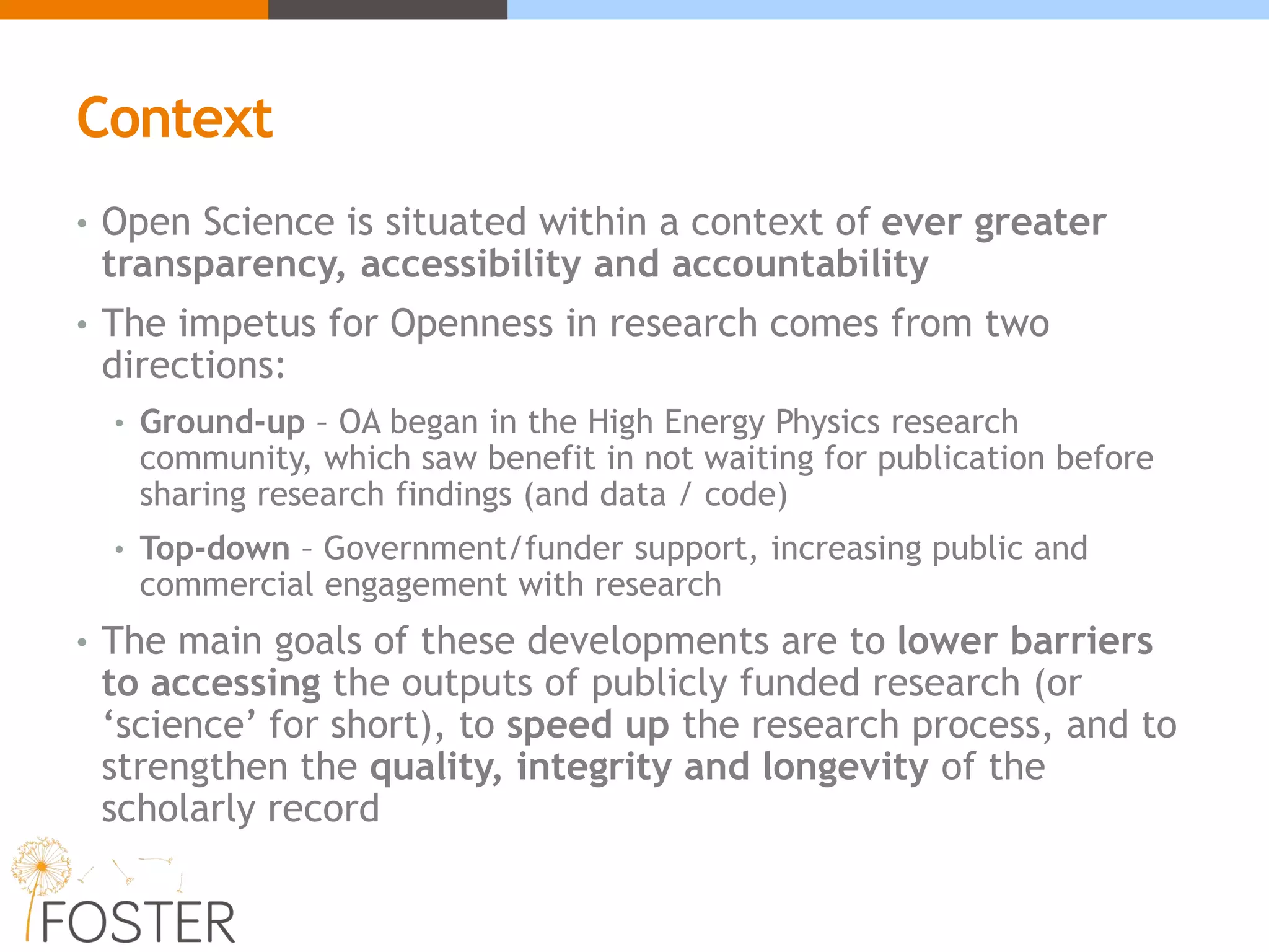 Context
• Open Science is situated within a context of ever greater
transparency, accessibility and accountability
• The impetus for Openness in research comes from two
directions:
• Ground-up – OA began in the High Energy Physics research
community, which saw benefit in not waiting for publication before
sharing research findings (and data / code)
• Top-down – Government/funder support, increasing public and
commercial engagement with research
• The main goals of these developments are to lower barriers
to accessing the outputs of publicly funded research (or
‘science’ for short), to speed up the research process, and to
strengthen the quality, integrity and longevity of the
scholarly record
 