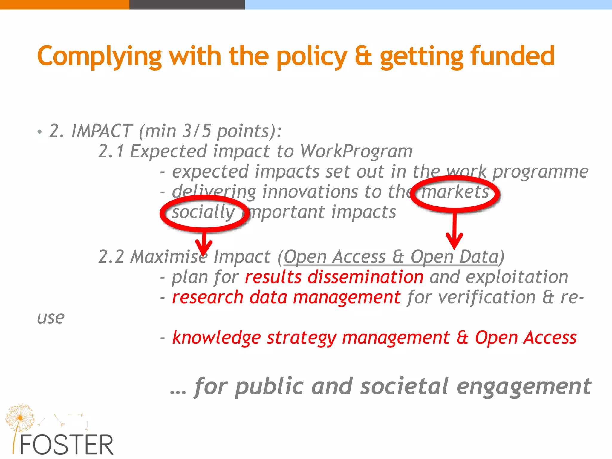 • 2. IMPACT (min 3/5 points):
2.1 Expected impact to WorkProgram
- expected impacts set out in the work programme
- delivering innovations to the markets
- socially important impacts
2.2 Maximise Impact (Open Access & Open Data)
- plan for results dissemination and exploitation
- research data management for verification & re-
use
- knowledge strategy management & Open Access
… for public and societal engagement
Complying with the policy & getting funded
 