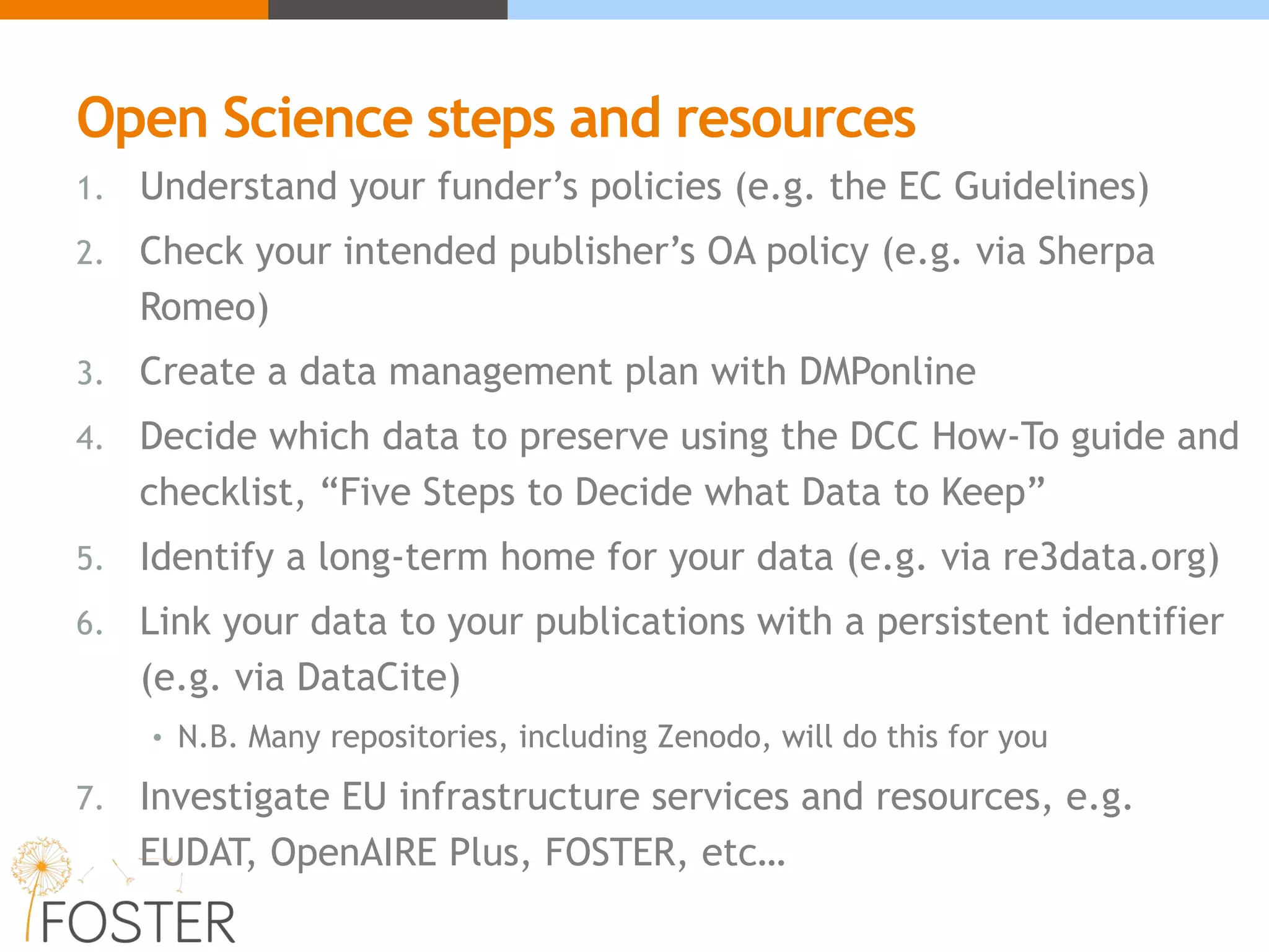 Open Science steps and resources
1. Understand your funder’s policies (e.g. the EC Guidelines)
2. Check your intended publisher’s OA policy (e.g. via Sherpa
Romeo)
3. Create a data management plan with DMPonline
4. Decide which data to preserve using the DCC How-To guide and
checklist, “Five Steps to Decide what Data to Keep”
5. Identify a long-term home for your data (e.g. via re3data.org)
6. Link your data to your publications with a persistent identifier
(e.g. via DataCite)
• N.B. Many repositories, including Zenodo, will do this for you
7. Investigate EU infrastructure services and resources, e.g.
EUDAT, OpenAIRE Plus, FOSTER, etc…
 