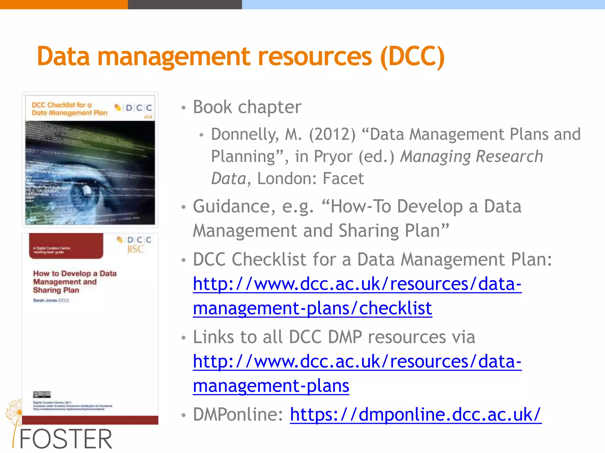 Data management resources (DCC)
• Book chapter
• Donnelly, M. (2012) “Data Management Plans and
Planning”, in Pryor (ed.) Managing Research
Data, London: Facet
• Guidance, e.g. “How-To Develop a Data
Management and Sharing Plan”
• DCC Checklist for a Data Management Plan:
http://www.dcc.ac.uk/resources/data-
management-plans/checklist
• Links to all DCC DMP resources via
http://www.dcc.ac.uk/resources/data-
management-plans
• DMPonline: https://dmponline.dcc.ac.uk/
 