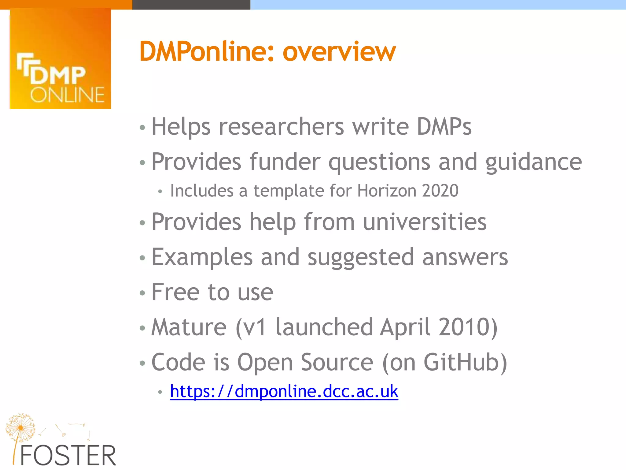• Helps researchers write DMPs
• Provides funder questions and guidance
• Includes a template for Horizon 2020
• Provides help from universities
• Examples and suggested answers
• Free to use
• Mature (v1 launched April 2010)
• Code is Open Source (on GitHub)
• https://dmponline.dcc.ac.uk
DMPonline: overview
 