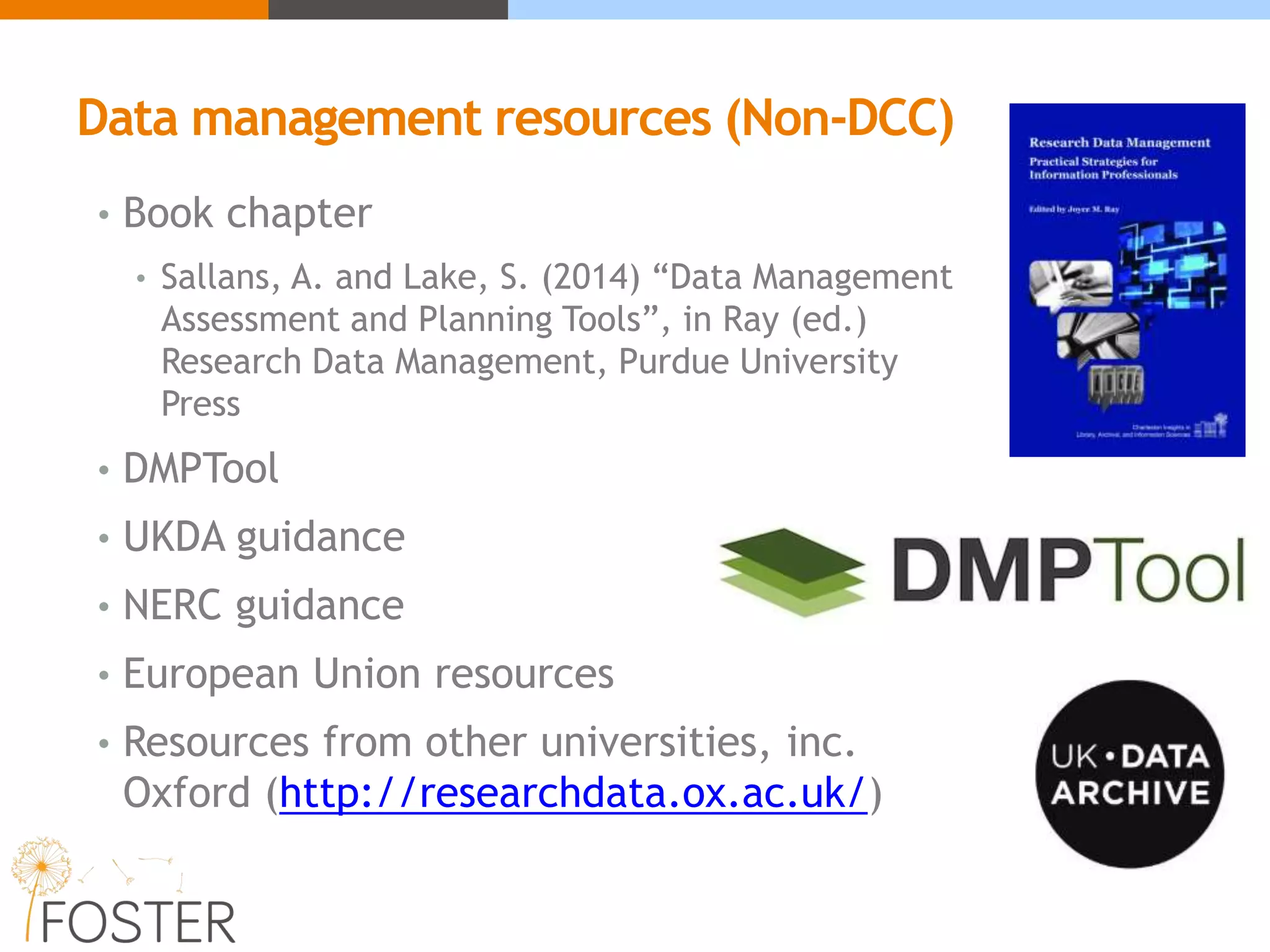 Data management resources (Non-DCC)
• Book chapter
• Sallans, A. and Lake, S. (2014) “Data Management
Assessment and Planning Tools”, in Ray (ed.)
Research Data Management, Purdue University
Press
• DMPTool
• UKDA guidance
• NERC guidance
• European Union resources
• Resources from other universities, inc.
Oxford (http://researchdata.ox.ac.uk/)
 