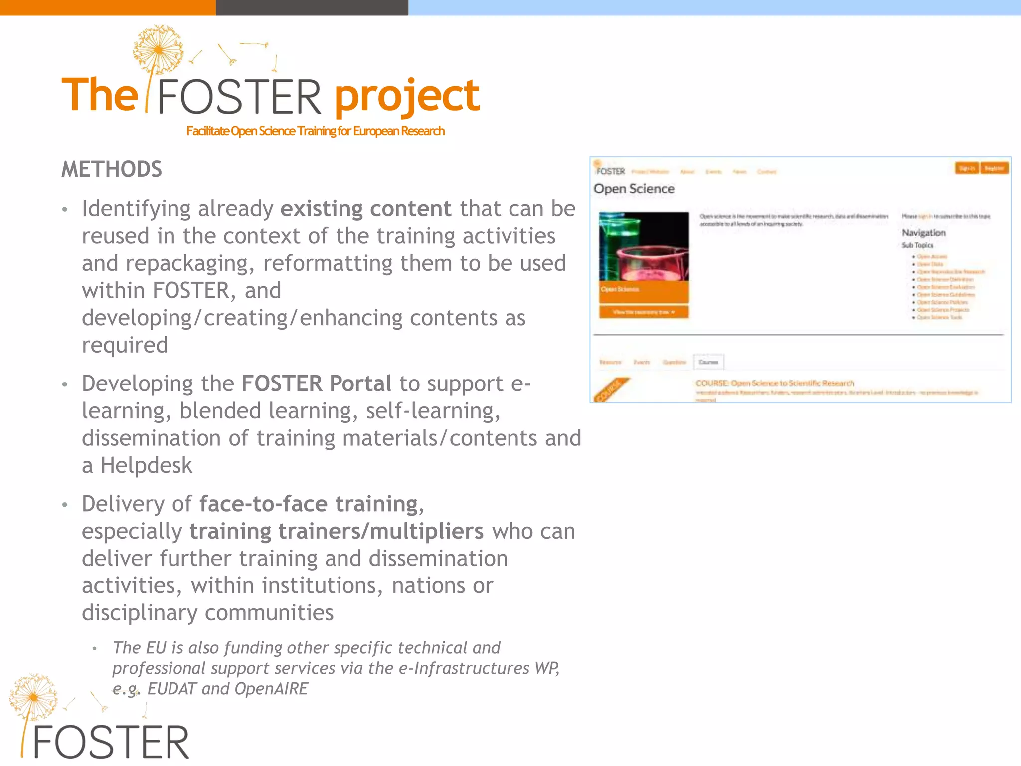 METHODS
• Identifying already existing content that can be
reused in the context of the training activities
and repackaging, reformatting them to be used
within FOSTER, and
developing/creating/enhancing contents as
required
• Developing the FOSTER Portal to support e-
learning, blended learning, self-learning,
dissemination of training materials/contents and
a Helpdesk
• Delivery of face-to-face training,
especially training trainers/multipliers who can
deliver further training and dissemination
activities, within institutions, nations or
disciplinary communities
• The EU is also funding other specific technical and
professional support services via the e-Infrastructures WP,
e.g. EUDAT and OpenAIRE
FacilitateOpenScienceTrainingforEuropeanResearch
The project
 