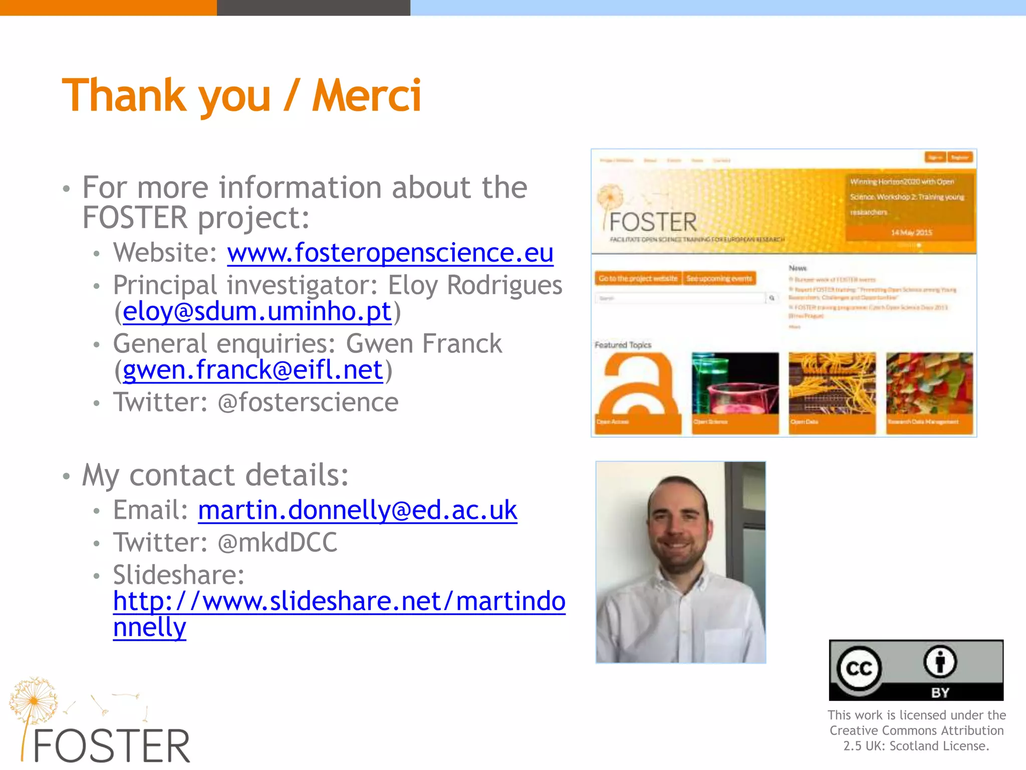 Thank you / Merci
• For more information about the
FOSTER project:
• Website: www.fosteropenscience.eu
• Principal investigator: Eloy Rodrigues
(eloy@sdum.uminho.pt)
• General enquiries: Gwen Franck
(gwen.franck@eifl.net)
• Twitter: @fosterscience
• My contact details:
• Email: martin.donnelly@ed.ac.uk
• Twitter: @mkdDCC
• Slideshare:
http://www.slideshare.net/martindo
nnelly
This work is licensed under the
Creative Commons Attribution
2.5 UK: Scotland License.
 