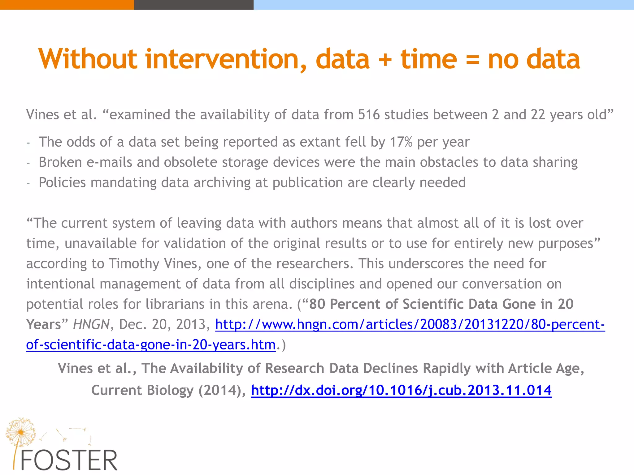 Without intervention, data + time = no data
Vines et al. “examined the availability of data from 516 studies between 2 and 22 years old”
- The odds of a data set being reported as extant fell by 17% per year
- Broken e-mails and obsolete storage devices were the main obstacles to data sharing
- Policies mandating data archiving at publication are clearly needed
“The current system of leaving data with authors means that almost all of it is lost over
time, unavailable for validation of the original results or to use for entirely new purposes”
according to Timothy Vines, one of the researchers. This underscores the need for
intentional management of data from all disciplines and opened our conversation on
potential roles for librarians in this arena. (“80 Percent of Scientific Data Gone in 20
Years” HNGN, Dec. 20, 2013, http://www.hngn.com/articles/20083/20131220/80-percent-
of-scientific-data-gone-in-20-years.htm.)
Vines et al., The Availability of Research Data Declines Rapidly with Article Age,
Current Biology (2014), http://dx.doi.org/10.1016/j.cub.2013.11.014
 