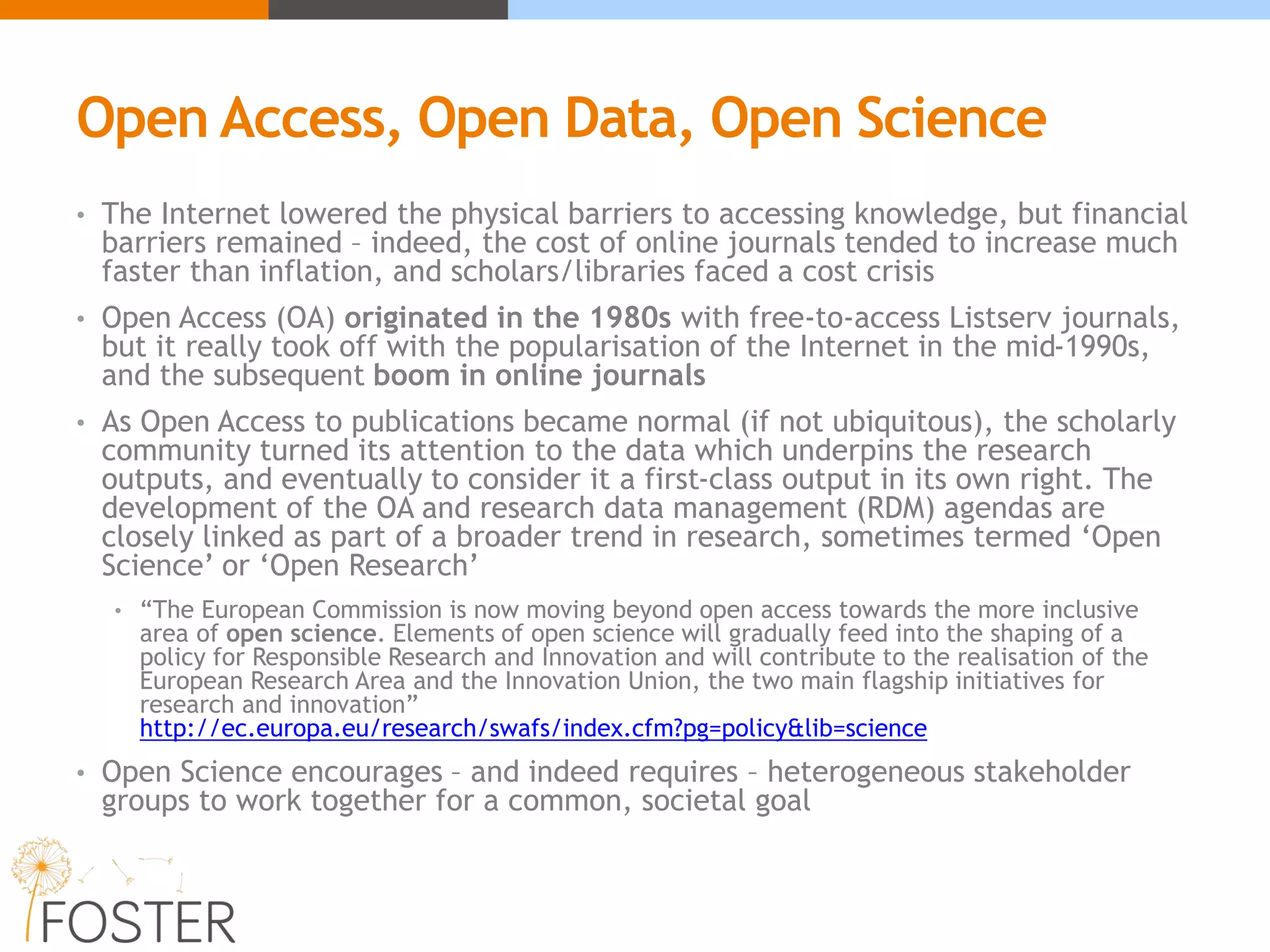 Open Access, Open Data, Open Science
• The Internet lowered the physical barriers to accessing knowledge, but financial
barriers remained – indeed, the cost of online journals tended to increase much
faster than inflation, and scholars/libraries faced a cost crisis
• Open Access (OA) originated in the 1980s with free-to-access Listserv journals,
but it really took off with the popularisation of the Internet in the mid-1990s,
and the subsequent boom in online journals
• As Open Access to publications became normal (if not ubiquitous), the scholarly
community turned its attention to the data which underpins the research
outputs, and eventually to consider it a first-class output in its own right. The
development of the OA and research data management (RDM) agendas are
closely linked as part of a broader trend in research, sometimes termed ‘Open
Science’ or ‘Open Research’
• “The European Commission is now moving beyond open access towards the more inclusive
area of open science. Elements of open science will gradually feed into the shaping of a
policy for Responsible Research and Innovation and will contribute to the realisation of the
European Research Area and the Innovation Union, the two main flagship initiatives for
research and innovation”
http://ec.europa.eu/research/swafs/index.cfm?pg=policy&lib=science
• Open Science encourages – and indeed requires – heterogeneous stakeholder
groups to work together for a common, societal goal
 