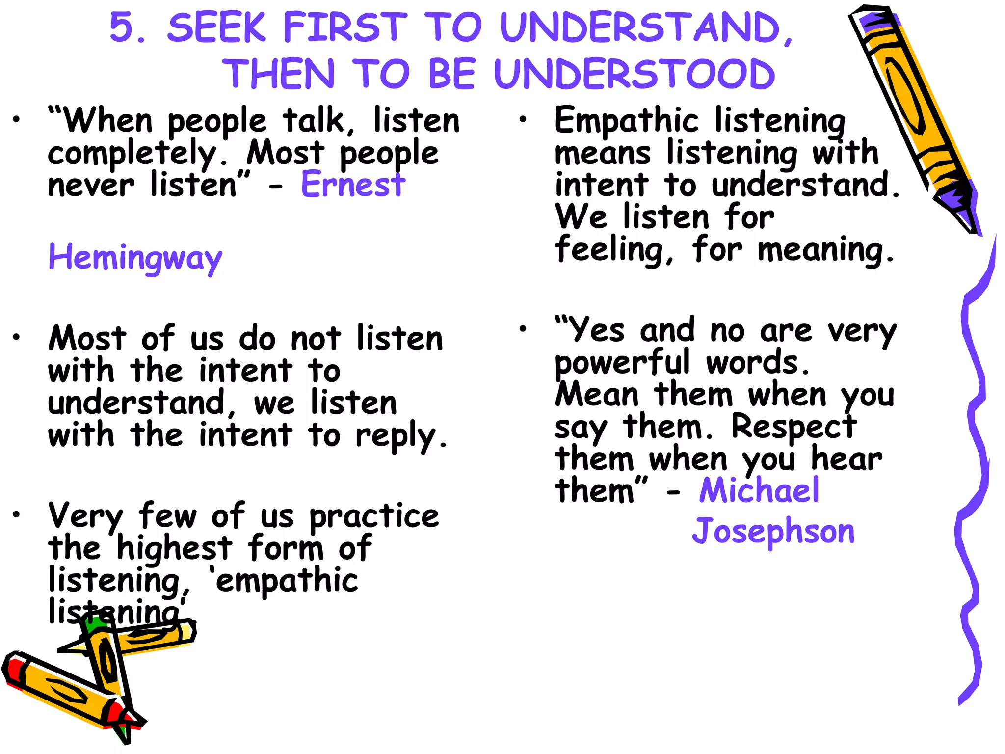 5. SEEK FIRST TO UNDERSTAND, THEN TO BE UNDERSTOOD “ When people talk, listen completely. Most people never listen” -  Ernest  Hemingway Most of us do not listen with the intent to understand, we listen with the intent to reply. Very few of us practice the highest form of listening, ‘empathic listening’. Empathic listening means listening with intent to understand. We listen for feeling, for meaning. “ Yes and no are very powerful words. Mean them when you say them. Respect them when you hear them” -  Michael  Josephson 