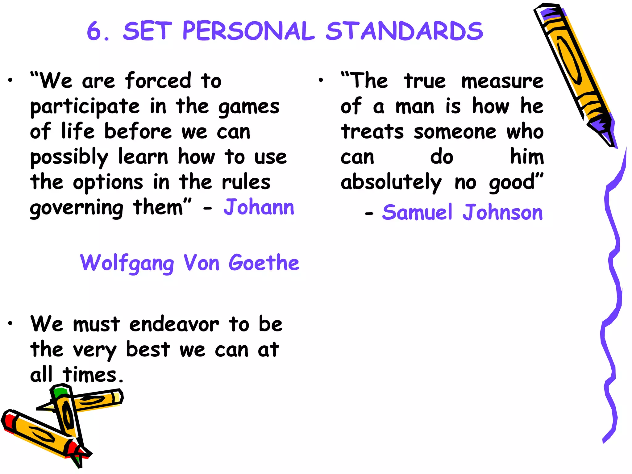 6. SET PERSONAL STANDARDS “ We are forced to participate in the games of life before we can possibly learn how to use the options in the rules governing them” -  Johann  Wolfgang Von Goethe We must endeavor to be the very best we can at all times. “ The true measure of a man is how he treats someone who can do him absolutely no good”  -   Samuel Johnson 