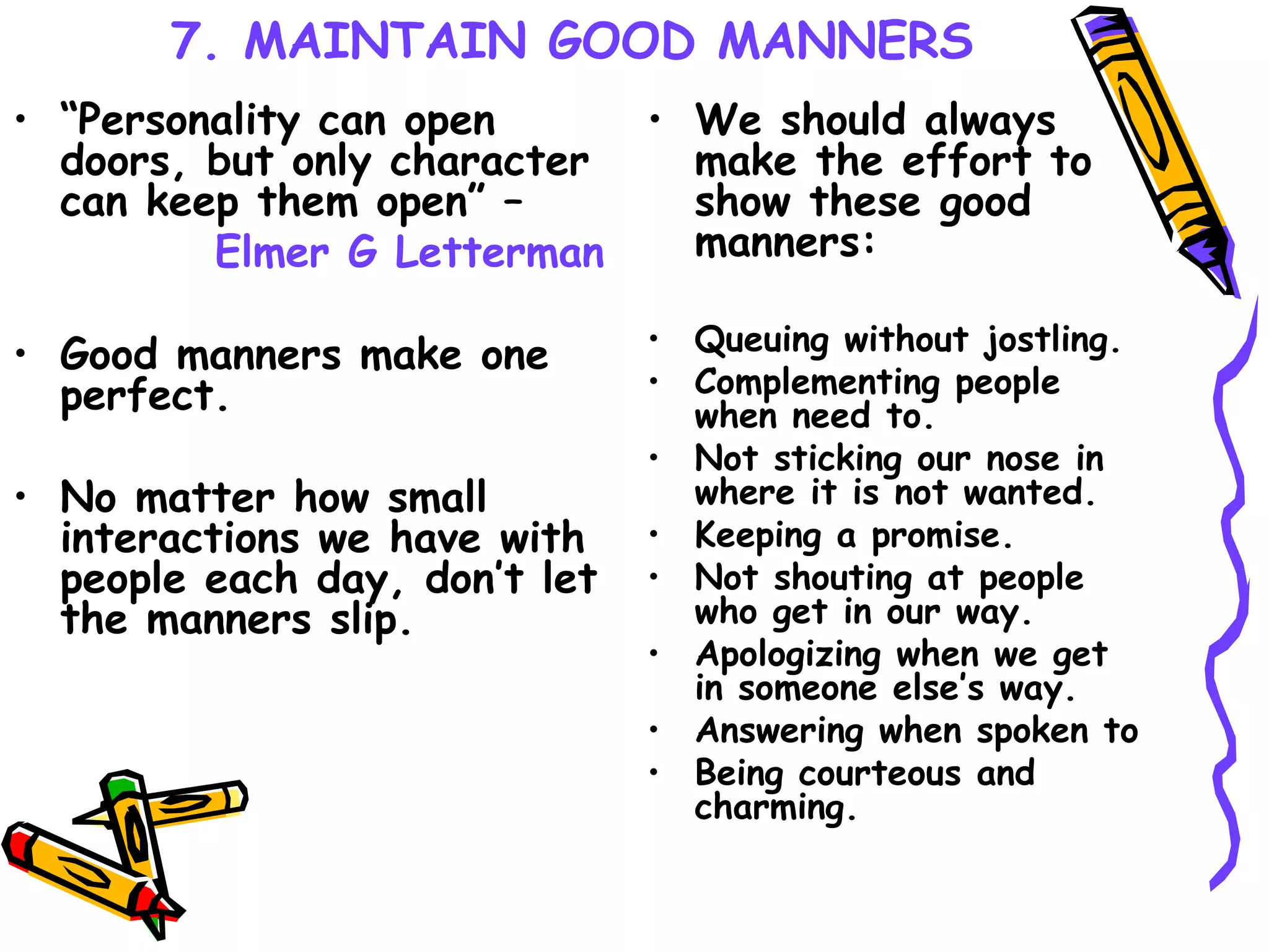 7. MAINTAIN GOOD MANNERS “ Personality can open doors, but only character can keep them open” –  Elmer G Letterman Good manners make one perfect.   No matter how small interactions we have with people each day, don’t let the manners slip.   We should always make the effort to show these good manners: Queuing without jostling. Complementing people when need to. Not sticking our nose in where it is not wanted. Keeping a promise. Not shouting at people who get in our way. Apologizing when we get in someone else’s way. Answering when spoken to Being courteous and charming.  