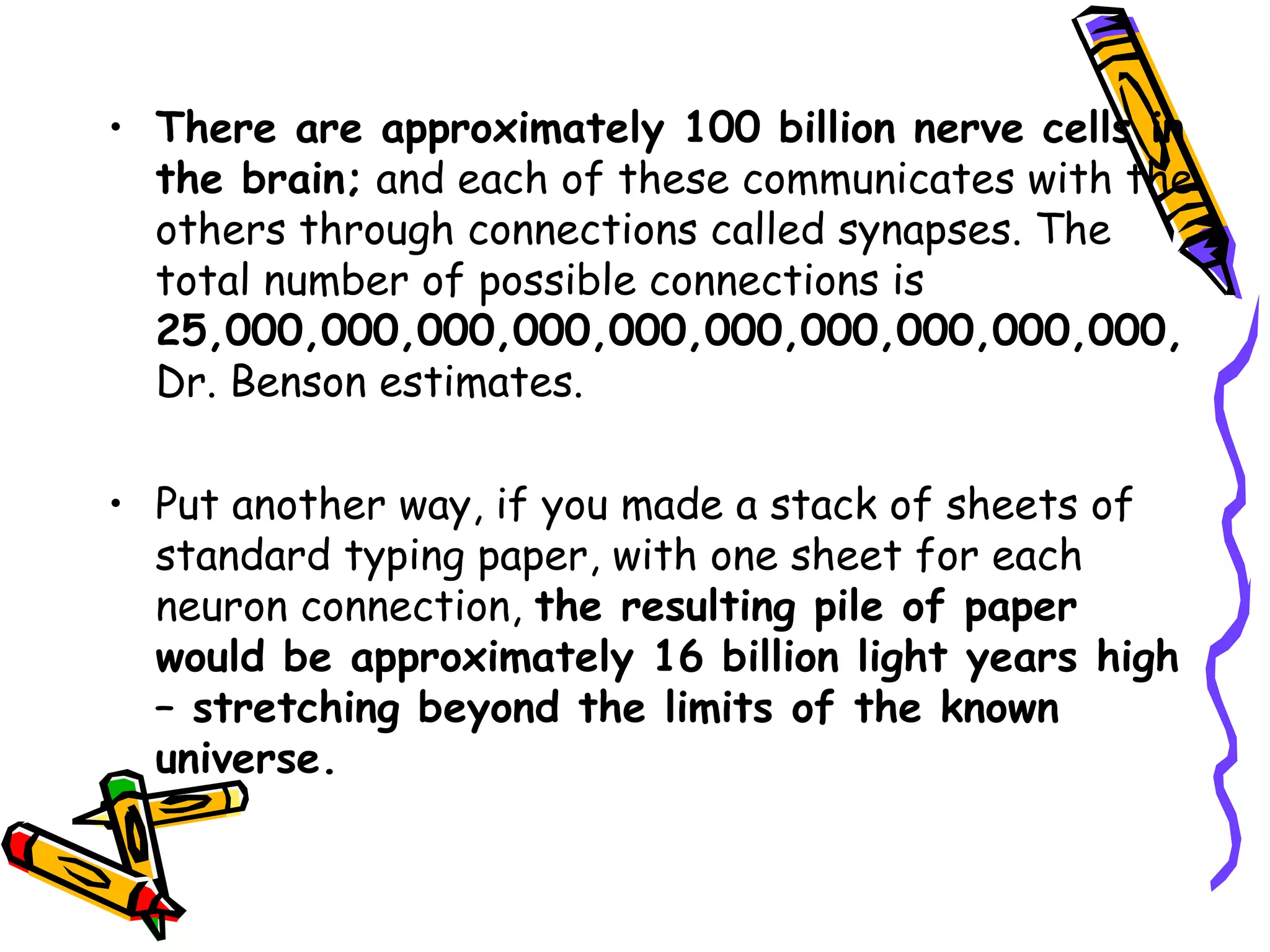 There are approximately 100 billion nerve cells in the brain;  and each of these communicates with the others through connections called synapses. The total number of possible connections is  25,000,000,000,000,000,000,000,000,000,000,  Dr. Benson estimates.  Put another way, if you made a stack of sheets of standard typing paper, with one sheet for each neuron connection,  the resulting pile of paper would be approximately 16 billion light years high – stretching beyond the limits of the known universe.   