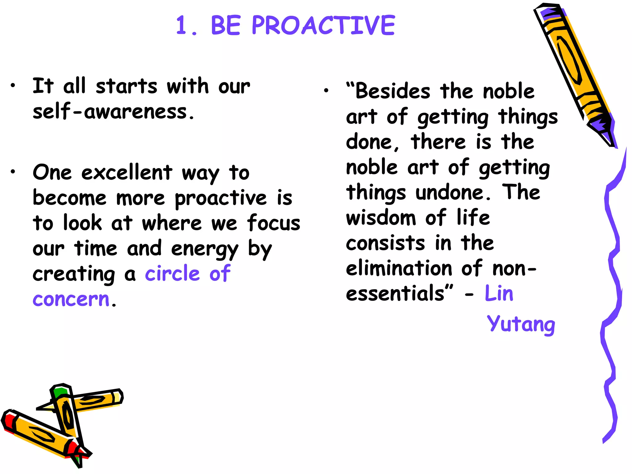 1. BE PROACTIVE It all starts with our self-awareness. One excellent way to become more proactive is to look at where we focus our time and energy by creating a  circle of concern . “ Besides the noble art of getting things done, there is the noble art of getting things undone. The wisdom of life consists in the elimination of non-essentials” -  Lin  Yutang 