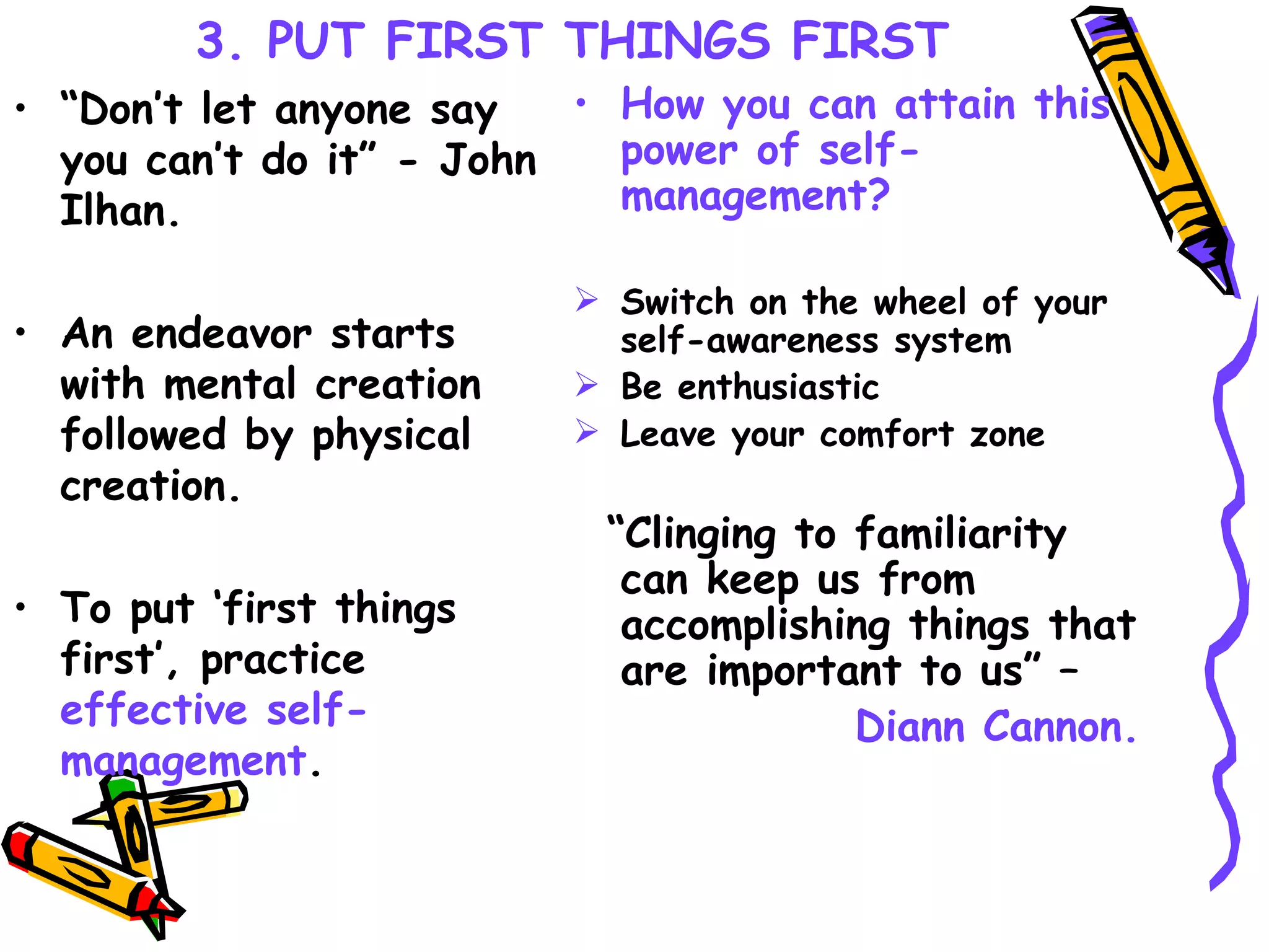 3. PUT FIRST THINGS FIRST “ Don’t let anyone say you can’t do it” - John Ilhan. An endeavor starts with mental creation followed by physical creation. To put ‘first things first’, practice  effective self-management . How you can attain this power of self-management?   Switch on the wheel of your self-awareness system  Be enthusiastic   Leave your comfort zone  “ Clinging to familiarity can keep us from accomplishing things that are important to us” –  Diann Cannon. 