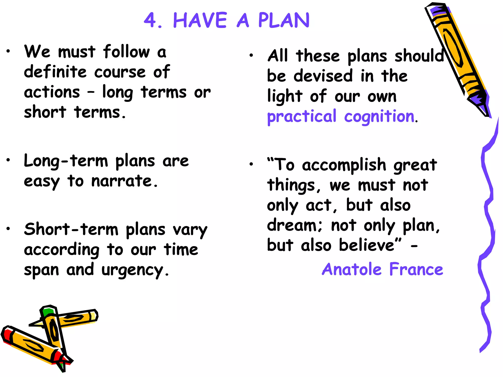 4. HAVE A PLAN We must follow a definite course of actions – long terms or short terms. Long-term plans are easy to narrate.   Short-term plans vary according to our time span and urgency.   All these plans should be devised in the light of our own  practical cognition . “ To accomplish great things, we must not only act, but also dream; not only plan, but also believe” -  Anatole France 