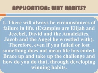 APPLICATION: WHY HABITS?

1. There will always be circumstances of
failure in life. (Examples are Elijah and
   Jezebel, David and the Amalekites,
 Jacob and the Angel he wrestled with).
   Therefore, even if you failed or lost
something does not mean life has ended.
Brace up and take up the challenge and
how do you do that, through developing
              winning habits.
 