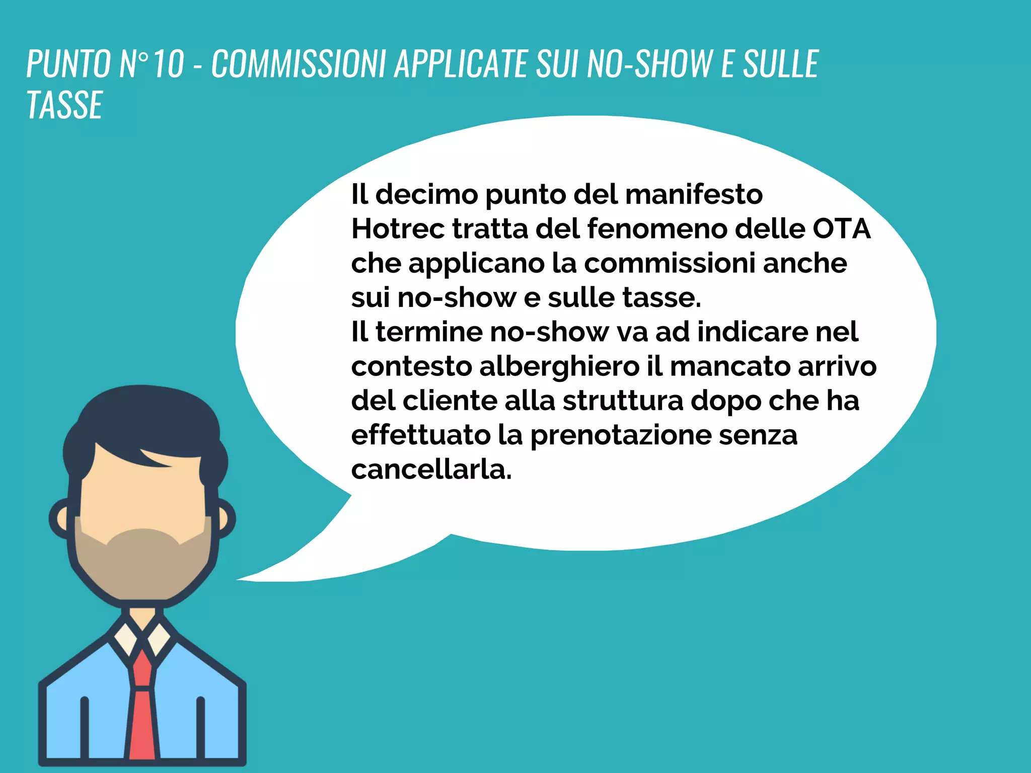 Il decimo punto del manifesto
Hotrec tratta del fenomeno delle OTA
che applicano la commissioni anche
sui no-show e sulle tasse.
Il termine no-show va ad indicare nel
contesto alberghiero il mancato arrivo
del cliente alla struttura dopo che ha
effettuato la prenotazione senza
cancellarla.
PUNTO N°10 - COMMISSIONI APPLICATE SUI NO-SHOW E SULLE
TASSE
 