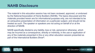 The material in this education session has not been reviewed, approved, or endorsed
by the National Association of Home Builders (NAHB). The topics discussed and the
materials provided herein are for informational purposes only, are not intended to be
an exhaustive presentation of information on a particular subject, and should not be
treated as such. The speaker or speakers are not acting on behalf of or at the
direction of NAHB.
NAHB specifically disclaims any liability, loss or risk, personal or otherwise, which
may be incurred as a consequence, directly or indirectly, in the use or application of
any of the materials presented in this or any other education session presented as
part of the International Builders Show®.
NAHB Disclosure
IBS Education |
 