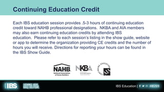 Each IBS education session provides .5-3 hours of continuing education
credit toward NAHB professional designations. NKBA and AIA members
may also earn continuing education credits by attending IBS
education. Please refer to each session’s listing in the show guide, website
or app to determine the organization providing CE credits and the number of
hours you will receive. Directions for reporting your hours can be found in
the IBS Show Guide.
Continuing Education Credit
IBS Education |
 
