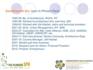 Somethearith Din, born in Phnom Penh

-   1992-99: Ba. of Architecture, RUFA, PP
-   1994-98: Worked at architecture firm, part time, IKH
-   1998-00: Worked with UN-Habitat, intern and technical assistant
-   2001-02: M.Sc. Urban Management, AIT, BKK
-   2002-07: Consultant for WB, Cities Alliance, ADB, JICA, DANIDA,
    UN-Habitat, UNDP, UNESCAP, etc.
-   2003-11: Part time lecturer, Norton University, Architecture Dept.
-   2007-10: Country Manager, UN-Habitat
-   2007: Started part time business
-   2010: Stopped work for others, Financial Freedom
-   2010- Present: Entrepreneur
 