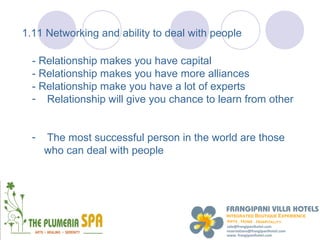 1.11 Networking and ability to deal with people

  - Relationship makes you have capital
  - Relationship makes you have more alliances
  - Relationship make you have a lot of experts
  - Relationship will give you chance to learn from other


  -   The most successful person in the world are those
      who can deal with people
 