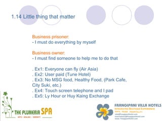 1.14 Little thing that matter


         Business prisoner:
         - I must do everything by myself

         Business owner:
         - I must find someone to help me to do that

         . Ex1: Everyone can fly (Air Asia)
         . Ex2: User paid (Tune Hotel)
         . Ex3: No MSG food, Healthy Food, (Park Cafe,
         City Suki, etc.)
         . Ex4: Touch screen telephone and I pad
         . Ex5: Ly Hour or Huy Kaing Exchange
 