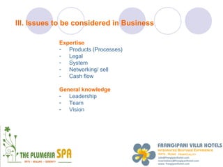 III. Issues to be considered in Business

            Expertise
            - Products (Processes)
            - Legal
            - System
            - Networking/ sell
            - Cash flow

            General knowledge
            - Leadership
            - Team
            - Vision
 