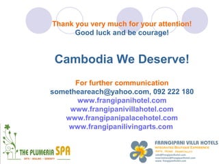 Thank you very much for your attention!
      Good luck and be courage!


 Cambodia We Deserve!
      For further communication
sometheareach@yahoo.com, 092 222 180
      www.frangipanihotel.com
    www.frangipanivillahotel.com
   www.frangipanipalacehotel.com
    www.frangipanilivingarts.com
 