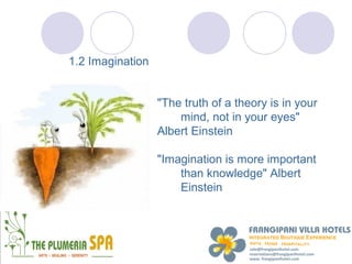 1.2 Imagination


                  "The truth of a theory is in your
                      mind, not in your eyes"
                  Albert Einstein

                  "Imagination is more important
                      than knowledge" Albert
                      Einstein
 
