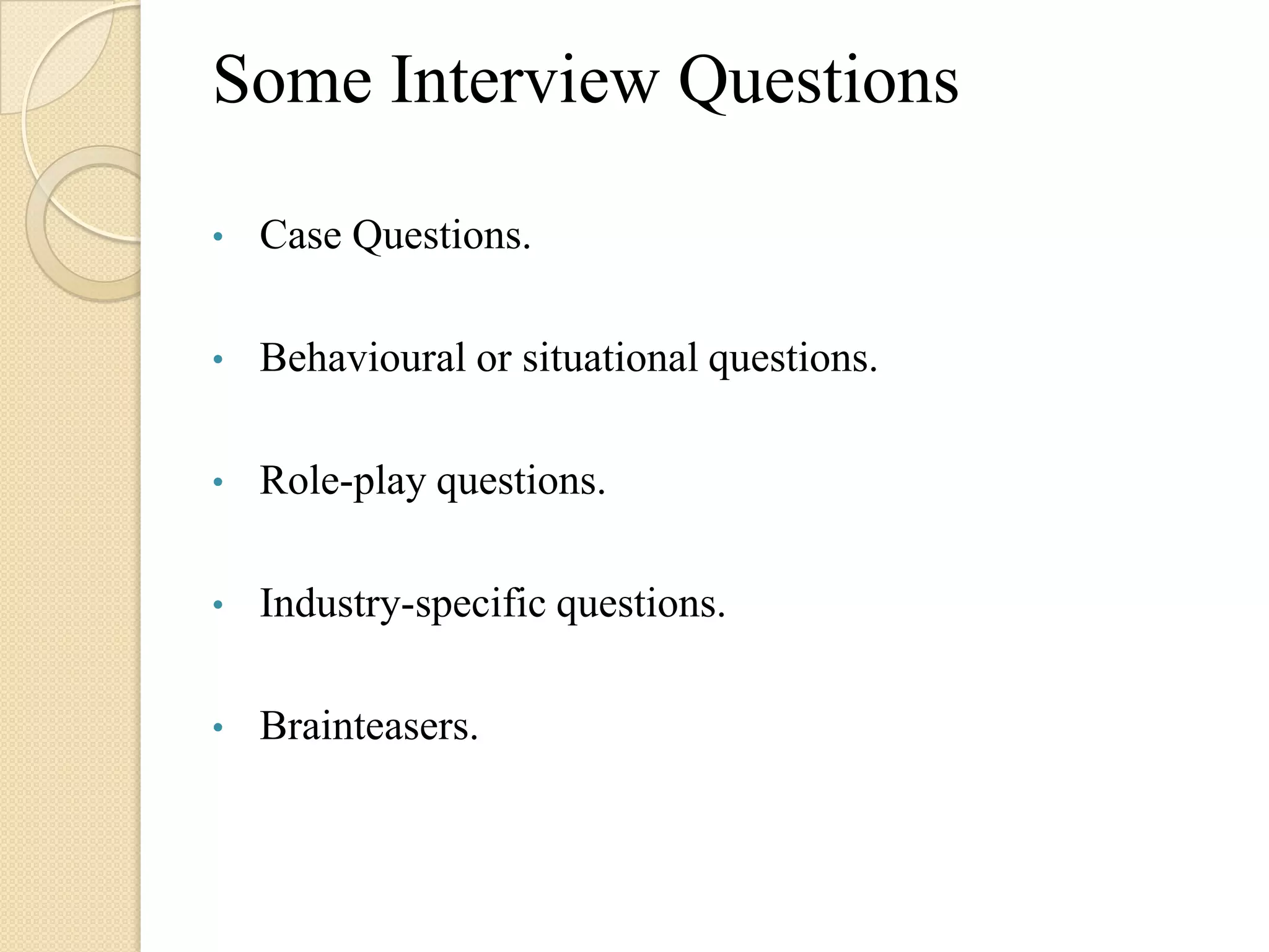 Some Interview Questions

•   Case Questions.

•   Behavioural or situational questions.

•   Role-play questions.

•   Industry-specific questions.

•   Brainteasers.
 
