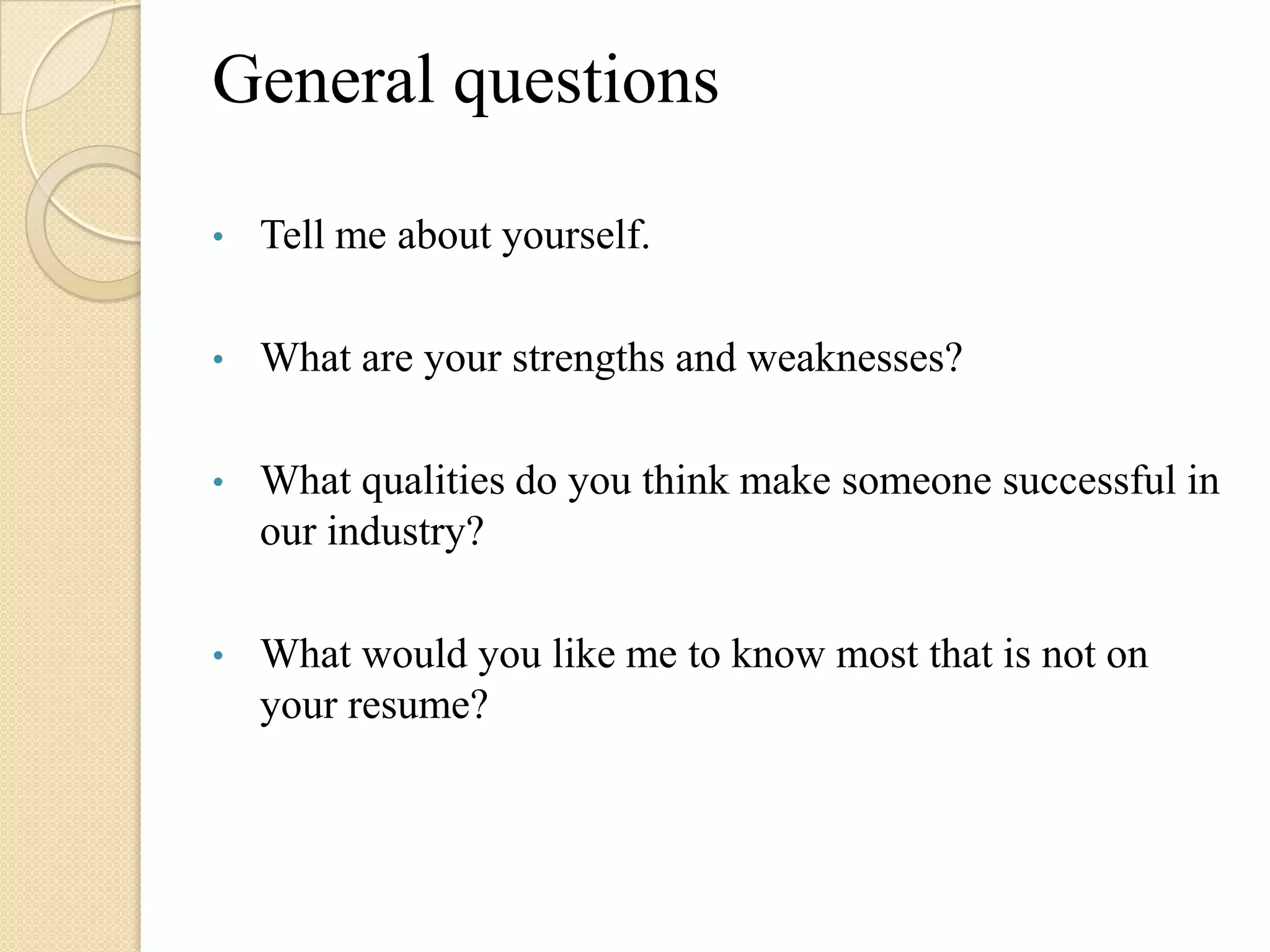 General questions

•   Tell me about yourself.

•   What are your strengths and weaknesses?

•   What qualities do you think make someone successful in
    our industry?

•   What would you like me to know most that is not on
    your resume?
 