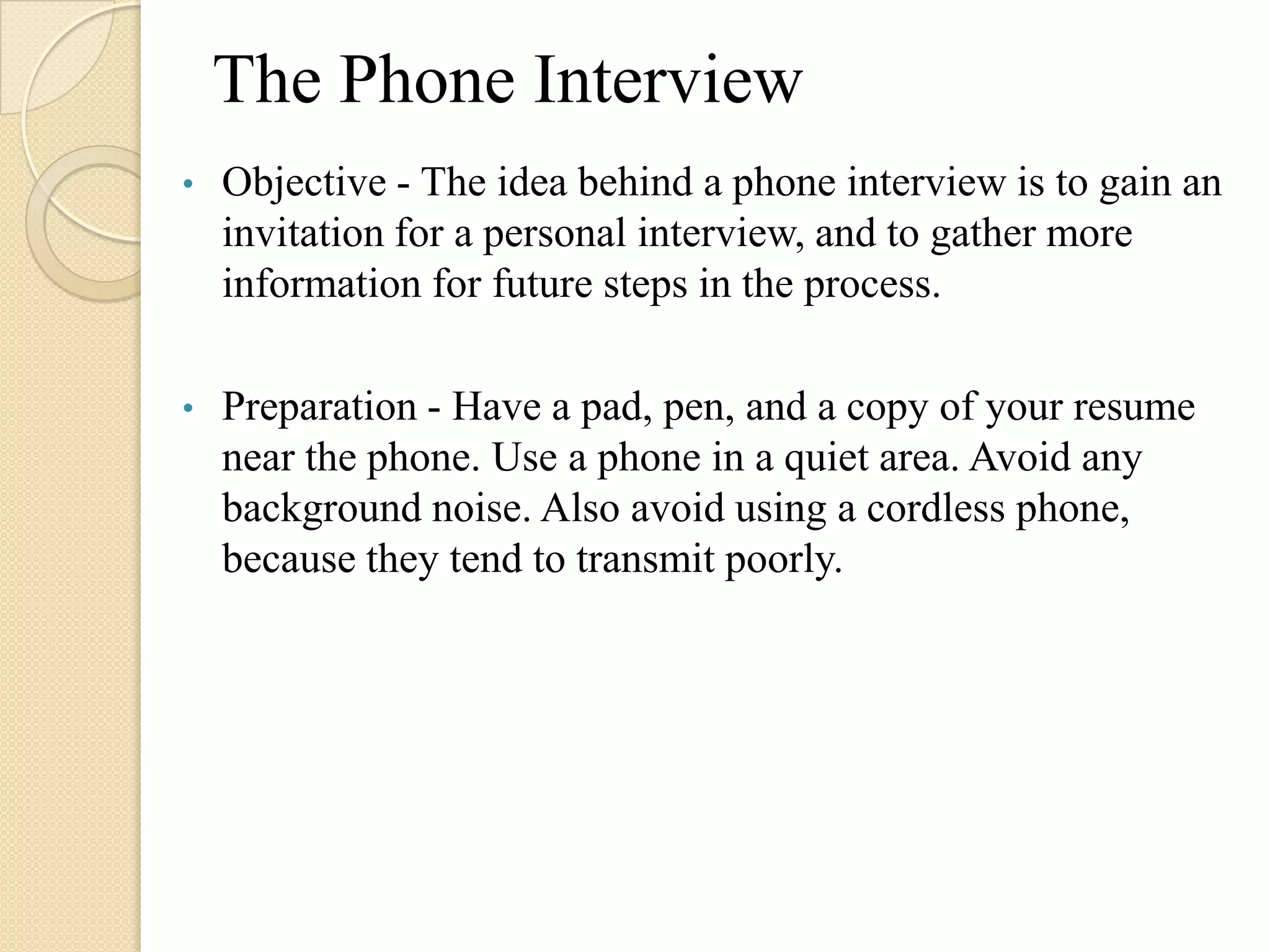 The Phone Interview
•   Objective - The idea behind a phone interview is to gain an
    invitation for a personal interview, and to gather more
    information for future steps in the process.

•   Preparation - Have a pad, pen, and a copy of your resume
    near the phone. Use a phone in a quiet area. Avoid any
    background noise. Also avoid using a cordless phone,
    because they tend to transmit poorly.
 
